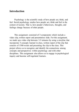 Introduction
Psychology is the scientific study of how people act, think, and
feel. Social psychology studies how people act, think and feel in the
context of society. That is, how people’s behaviours, thoughts, and
feelings change because of other people.
This assignment consisted of 3 components which include a
video clip, written report and presentation slide. For this assignment,
we made up a video clip between 3-5 minutes by using a storyline that
incorporate 5 concepts learned in class, written report of the clip that
consists of 1500 words and presenting the clip to the class. This
project allows us to recognize and identify the connections among
concepts and perspectives within psychology and with other
disciplines. This assignment also allows us to engage in psychological
inquiry and become self-regulated learners.
 