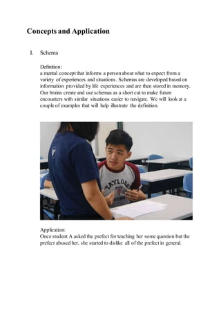 Concepts and Application
I. Schema
Definition:
a mental conceptthat informs a personabout what to expect from a
variety of experiences and situations. Schemas are developed based on
information provided by life experiences and are then stored in memory.
Our brains create and use schemas as a short cut to make future
encounters with similar situations easier to navigate. We will look at a
couple of examples that will help illustrate the definition.
Application:
Once student A asked the prefect for teaching her some question but the
prefect abused her, she started to dislike all of the prefect in general.
 
