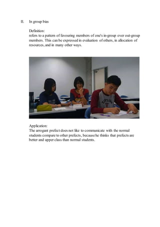 II. In group bias
Definition:
refers to a pattern of favouring members of one's in-group over out-group
members. This can be expressed in evaluation of others, in allocation of
resources, and in many other ways.
Application:
The arrogant prefect does not like to communicate with the normal
students compare to other prefects, becausehe thinks that prefects are
better and upper class than normal students.
 
