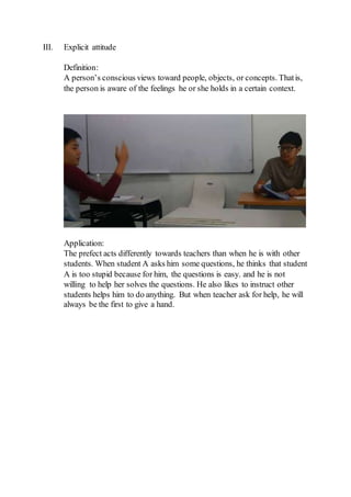 III. Explicit attitude
Definition:
A person’s conscious views toward people, objects, or concepts. Thatis,
the person is aware of the feelings he or she holds in a certain context.
Application:
The prefect acts differently towards teachers than when he is with other
students. When student A asks him some questions, he thinks that student
A is too stupid because for him, the questions is easy. and he is not
willing to help her solves the questions. He also likes to instruct other
students helps him to do anything. But when teacher ask for help, he will
always be the first to give a hand.
 