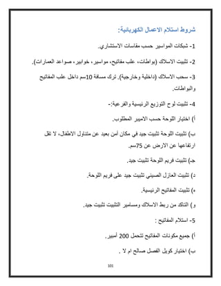 101
‫الكهربا‬ ‫االعمال‬ ‫استالم‬ ‫شروط‬:‫ئية‬
4-‫المواسير‬ ‫شبكات‬‫االستشاري‬ ‫مقاسات‬ ‫حسب‬.
3-‫العم‬ ‫صواعد‬ ،‫خوابير‬ ،‫مواسير‬ ،‫مفاتيح‬ ‫علب‬ ،‫(بواطات‬ ‫االسالك‬ ‫تثبيت‬.)‫ارات‬
2-‫مسافة‬ ‫ترك‬ .)‫وخارجية‬ ‫(داخلية‬ ‫االسالك‬ ‫سحب‬40‫المفاتيح‬ ‫علب‬ ‫داخل‬ ‫سم‬
.‫والبواطات‬
4-‫والفرعية‬ ‫الرئيسية‬ ‫التوزيع‬ ‫لوح‬ ‫تثبيت‬:-
‫حسب‬ ‫اللوحة‬ ‫اختيار‬ )‫أ‬.‫المطلوب‬ ‫االميبر‬
‫ال‬ ،‫االطفال‬ ‫متناول‬ ‫عن‬ ‫بعيد‬ ‫آمن‬ ‫مكان‬ ‫في‬ ‫جيد‬ ‫تثبيت‬ ‫اللوحة‬ ‫تثبيت‬ )‫ب‬‫تقل‬
‫عن‬ ‫االرض‬ ‫عن‬ ‫ارتفاعها‬45.‫سم‬
.‫جيد‬ ‫تثبيت‬ ‫اللوحة‬ ‫فريم‬ ‫تثبيت‬ )‫جـ‬
‫فري‬ ‫على‬ ‫جيد‬ ‫تثبيت‬ ‫الصيني‬ ‫العازل‬ ‫تثبيت‬ )‫د‬.‫اللوحة‬ ‫م‬
‫ه‬.‫الرئيسية‬ ‫المفاتيح‬ ‫تثبيت‬ )
‫و‬‫ومسامير‬ ‫االسالك‬ ‫ربط‬ ‫من‬ ‫التاكد‬ ).‫جيد‬ ‫تثبيت‬ ‫التثبيت‬
5-: ‫المفاتيح‬ ‫استالم‬
‫تتحمل‬ ‫المفاتيح‬ ‫مكونات‬ ‫جميع‬ )‫أ‬300.‫أمبير‬
. ‫ال‬ ‫ام‬ ‫صالح‬ ‫الفصل‬ ‫كويل‬ ‫اختيار‬ )‫ب‬
 