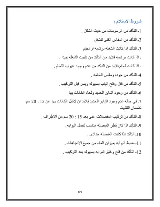 129
‫شروط‬: ‫االستالم‬
1. ‫الشكل‬ ‫حيث‬ ‫من‬ ‫الرسومات‬ ‫من‬ ‫التأكد‬ ‫ـ‬
2. ‫للشغل‬ ‫الكلى‬ ‫المقاس‬ ‫من‬ ‫التأكد‬ ‫ـ‬
3‫لحام‬ ‫او‬ ‫برشمه‬ ‫الشغله‬ ‫كانت‬ ‫اذا‬ ‫التأكد‬ ‫ـ‬
. ‫جيدا‬ ‫الشغله‬ ‫تثبيت‬ ‫من‬ ‫التأكد‬ ‫من‬ ‫فالبد‬ ‫برشمه‬ ‫كانت‬ ‫اذا‬ ‫ـ‬
. ‫اللحام‬ ‫عيوب‬ ‫وجود‬ ‫عدم‬ ‫من‬ ‫التأكد‬ ‫من‬ ‫فالبد‬ ‫لحام‬ ‫كانت‬ ‫اذا‬ ‫ـ‬
4‫جوده‬ ‫من‬ ‫التأكد‬ ‫ـ‬. ‫الخامه‬ ‫ومقاس‬
5. ‫التركيب‬ ‫قبل‬ ‫ويسر‬ ‫بسهوله‬ ‫الباب‬ ‫وفتح‬ ‫قفل‬ ‫من‬ ‫التأكد‬ ‫ـ‬
6. ‫بها‬ ‫الكانات‬ ‫ولحام‬ ‫الحديد‬ ‫اشاير‬ ‫وجود‬ ‫من‬ ‫التأكد‬ ‫ـ‬
7‫عن‬ ‫بها‬ ‫الكانات‬ ‫التقل‬ ‫ان‬ ‫فالبد‬ ‫الحديد‬ ‫اشاير‬ ‫وجود‬ ‫عدم‬ ‫حاله‬ ‫فى‬ ‫ـ‬15:22‫سم‬
‫التثبيت‬ ‫لضمان‬
8‫بعد‬ ‫على‬ ‫المفصالت‬ ‫تركيب‬ ‫من‬ ‫التأكد‬ ‫ـ‬15:22‫سم‬. ‫االطراف‬ ‫من‬
9. ‫البوابه‬ ‫لحمل‬ ‫مناسب‬ ‫المفصله‬ ‫قطر‬ ‫كان‬ ‫اذا‬ ‫التأكد‬ ‫ـ‬
12. ‫حدادى‬ ‫المفصله‬ ‫كانت‬ ‫اذا‬ ‫التأكد‬ ‫ـ‬
11. ‫االتجاهات‬ ‫جميع‬ ‫من‬ ‫الماء‬ ‫بميزان‬ ‫البوابه‬ ‫ضبط‬ ‫ـ‬
12. ‫التركيب‬ ‫بعد‬ ‫بسهوله‬ ‫البوابه‬ ‫وغلق‬ ‫فتح‬ ‫من‬ ‫التأكد‬ ‫ـ‬
 