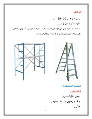 133
8-: ‫السلم‬
. ‫سم‬ 35 : 31 ‫من‬ ‫مدرج‬ ‫يكون‬ ‫ـ‬
. ‫متر‬ 3 ‫عن‬ ‫التزيد‬ ‫اطواله‬ ‫ـ‬
. ‫والشقق‬ ‫المنازل‬ ‫فى‬ ‫الدهان‬ ‫بعمليه‬ ‫للقيام‬ ‫العاليه‬ ‫االماكن‬ ‫الى‬ ‫الوصول‬ ‫فى‬ ‫تستخدم‬ ‫ـ‬
. ‫السقاالت‬ ‫استخدام‬ ‫من‬ ‫البد‬ ‫كامل‬ ‫مبنى‬ ‫دهان‬ ‫حاله‬ ‫فى‬ ‫ـ‬
: ‫المستخدمه‬ ‫الخامات‬
: ‫1ـالسبيداج‬
. ‫لالحمرار‬ ‫مائل‬ ‫ابيض‬ ‫ـ‬
. ‫دهنيه‬ ‫ماده‬ ‫على‬ ‫يحتوى‬ ‫ال‬ ‫جاف‬ ‫ـ‬
. ‫هاش‬ ‫ـ‬
 