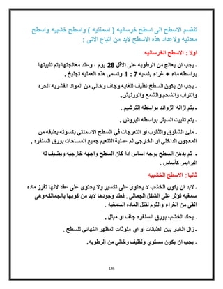 136
‫واسطح‬ ‫خشبيه‬ ‫واسطح‬ ) ‫اسمنتيه‬ ( ‫خرسانيه‬ ‫اسطح‬ ‫الى‬ ‫االسطح‬ ‫تنقسم‬
: ‫االتى‬ ‫اتباع‬ ‫من‬ ‫البد‬ ‫االسطح‬ ‫هذه‬ ‫والعداد‬ ‫معدنيه‬
‫الخرسانيه‬ ‫االسطح‬ : ‫اوال‬
‫تثبيتها‬ ‫يتم‬ ‫معالجتها‬ ‫وعند‬ ، ‫يوم‬ 28 ‫االقل‬ ‫على‬ ‫الرطوبه‬ ‫من‬ ‫يعالج‬ ‫ان‬ ‫يجب‬ ‫ـ‬
. ‫تجليخ‬ ‫العمليه‬ ‫هذه‬ ‫وتسمى‬ 1 : 7 ‫بنسبه‬ ‫غراء‬ + ‫ماء‬ ‫بواسطه‬
‫الحره‬ ‫القشريه‬ ‫المواد‬ ‫من‬ ‫وخالي‬ ‫وجاف‬ ‫للغايه‬ ‫نظيف‬ ‫السطح‬ ‫يكون‬ ‫ان‬ ‫يجب‬ ‫ـ‬
.‫والورنيش‬ ‫والشمع‬ ‫والشحم‬ ‫والتراب‬
. ‫الترشيم‬ ‫بواسطه‬ ‫الزوائد‬ ‫ازاله‬ ‫يتم‬ ‫ـ‬
. ‫البروش‬ ‫بواسطه‬ ‫السيلر‬ ‫تثبيت‬ ‫يتم‬ ‫ـ‬
‫من‬ ‫بطبقه‬ ‫بكسوته‬ ‫االسمنتي‬ ‫السطح‬ ‫في‬ ‫التعرجات‬ ‫او‬ ‫والثقوب‬ ‫الشقوق‬ ‫ملئ‬ ‫ـ‬
. ‫السنفره‬ ‫بورق‬ ‫المساحات‬ ‫جميع‬ ‫التنعيم‬ ‫عملية‬ ‫ثم‬ ‫الخارجي‬ ‫او‬ ‫الداخلي‬ ‫المعجون‬
‫له‬ ‫ويضيف‬ ‫خارجيه‬ ‫واجهه‬ ‫السطح‬ ‫كان‬ ‫اذا‬ ‫اساس‬ ‫بوجه‬ ‫السطح‬ ‫يدهن‬ ‫ثم‬ ‫ـ‬
. ‫كأساس‬ ‫البرايمر‬
‫الخشبيه‬ ‫االسطح‬ :‫ثانيا‬
‫ماده‬ ‫تفرز‬ ‫النها‬ ‫عقد‬ ‫على‬ ‫يحتوى‬ ‫وال‬ ‫تكسير‬ ‫على‬ ‫يحتوى‬ ‫ال‬ ‫الخشب‬ ‫يكون‬ ‫ان‬ ‫البد‬ ‫ـ‬
‫وهى‬ ‫بالجمالكه‬ ‫كويها‬ ‫من‬ ‫البد‬ ‫وجودها‬ ‫فعند‬ . ‫الجمالى‬ ‫الشكل‬ ‫على‬ ‫تؤثر‬ ‫سمغيه‬
. ‫السمغيه‬ ‫الماده‬ ‫لقتل‬ ‫والثوم‬ ‫الغراء‬ ‫من‬ ‫انقى‬
. ‫مبلل‬ ‫او‬ ‫جاف‬ ‫السنفره‬ ‫بورق‬ ‫الخشب‬ ‫يحك‬ ‫ـ‬
. ‫للسطح‬ ‫النهائي‬ ‫المظهر‬ ‫ملوثات‬ ‫اي‬ ‫او‬ ‫الطبقات‬ ‫بين‬ ‫الغبار‬ ‫زال‬ ‫ـ‬
.‫الرطوبه‬ ‫من‬ ‫وخالي‬ ‫ونظيف‬ ‫مستوي‬ ‫يكون‬ ‫ان‬ ‫يجب‬ ‫ـ‬
 