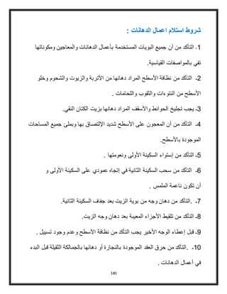 140
: ‫الدهانات‬ ‫اعمال‬ ‫استالم‬ ‫شروط‬
1‫ـ‬‫المستخدمة‬ ‫البويات‬ ‫جميع‬ ‫أن‬ ‫من‬ ‫التأكد‬‫ومكوناتها‬ ‫والمعاجين‬ ‫الدهانات‬ ‫بأعمال‬
‫القياسية‬ ‫بالمواصفات‬ ‫تفي‬.
2‫ـ‬‫من‬ ‫التأكد‬‫والشحوم‬ ‫والزيوت‬ ‫األتربة‬ ‫من‬ ‫دهانها‬ ‫المراد‬ ‫األسطح‬ ‫نظافة‬‫وخلو‬
. ‫واللحامات‬ ‫والثقوب‬ ‫النتوءات‬ ‫من‬ ‫األسطح‬
3‫تجليخ‬ ‫يجب‬ ‫ـ‬‫النقي‬ ‫الكتان‬ ‫بزيت‬ ‫دهانها‬ ‫المراد‬ ‫واألسقف‬ ‫الحوائط‬.
4‫ـ‬‫على‬ ‫المعجون‬ ‫أن‬ ‫من‬ ‫التأكد‬‫وبمل‬ ‫بها‬ ‫اإللتصاق‬ ‫شديد‬ ‫األسطح‬‫ئ‬‫المساحات‬ ‫جميع‬
‫باألسطح‬ ‫الموجودة‬.
5‫ـ‬‫من‬ ‫التأكد‬‫ونعومتها‬ ‫األولى‬ ‫السكينة‬ ‫إستواء‬.
6‫ـ‬‫و‬ ‫األولى‬ ‫السكينة‬ ‫على‬ ‫عمودي‬ ‫إتجاه‬ ‫في‬ ‫الثانية‬ ‫السكينة‬ ‫سحب‬ ‫من‬ ‫التأكد‬
‫أن‬‫الملمس‬ ‫ناعمة‬ ‫تكون‬.
7‫ـ‬.‫من‬ ‫وجه‬ ‫دهان‬ ‫من‬ ‫التأكد‬‫الثانية‬ ‫السكينة‬ ‫جفاف‬ ‫بعد‬ ‫الزيت‬ ‫بوية‬.
8‫بعد‬ ‫المعيبة‬ ‫األجزاء‬ ‫تلقيط‬ ‫من‬ ‫التأكد‬ ‫ـ‬‫الزيت‬ ‫وجه‬ ‫دهان‬.
9‫وعدم‬ ‫األسطح‬ ‫نظافة‬ ‫من‬ ‫التأكد‬ ‫يجب‬ ‫األخير‬ ‫الوجه‬ ‫إعطاء‬ ‫قبل‬ ‫ـ‬‫تسييل‬ ‫وجود‬.
11‫ـ‬.‫الموجودة‬ ‫العقد‬ ‫حرق‬ ‫من‬ ‫التأكد‬‫البدء‬ ‫قبل‬ ‫الثقيلة‬ ‫بالجمالكة‬ ‫دهانها‬ ‫أو‬ ‫بالنجارة‬
‫الدهانات‬ ‫أعمال‬ ‫في‬.
 