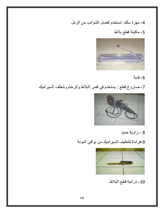 142
4-‫الرمل‬ ‫من‬ ‫الشوائب‬ ‫لفصل‬ ‫تستخدم‬ :‫سلك‬ ‫مهزة‬
5-‫بالط‬ ‫قطع‬ ‫ماكينة‬
6-‫فدية‬
4-: ‫قطع‬ ‫صاروخ‬‫البالط‬ ‫قص‬ ‫فى‬ ‫يستخدم‬‫السيراميك‬ ‫وشطف‬ ‫والرخام‬
8-‫حديد‬ ‫زاوية‬
9-‫المونة‬ ‫بواقى‬ ‫من‬ ‫السيراميك‬ ‫لتنظيف‬ ‫فرشاة‬
40-‫البالط‬ ‫قطع‬ ‫ذرادية‬
 
