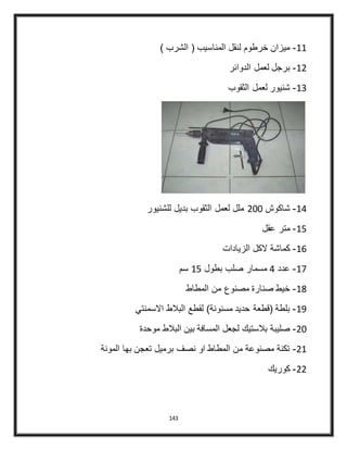 143
44-) ‫الشرب‬ ( ‫المناسيب‬ ‫لنقل‬ ‫خرطوم‬ ‫ميزان‬
43-‫الدوائر‬ ‫لعمل‬ ‫برجل‬
42-‫الثقوب‬ ‫لعمل‬ ‫شنيور‬
44-‫شاكوش‬300‫للشنيور‬ ‫بديل‬ ‫الثقوب‬ ‫لعمل‬ ‫ملل‬
45-‫عقل‬ ‫متر‬
46-‫الزيادات‬ ‫الكل‬ ‫كماشة‬
44-‫عدد‬4‫بطول‬ ‫صلب‬ ‫مسمار‬45‫سم‬
48-‫المطاط‬ ‫من‬ ‫مصنوع‬ ‫صنارة‬ ‫خيط‬
49-‫االسمنتي‬ ‫البالط‬ ‫لقطع‬ )‫مسنونة‬ ‫حديد‬ ‫(قطعة‬ ‫بلطة‬
30-‫موحدة‬ ‫البالط‬ ‫بين‬ ‫المسافة‬ ‫لجعل‬ ‫بالستيك‬ ‫صليبة‬
34-‫المونة‬ ‫بها‬ ‫تعجن‬ ‫برميل‬ ‫نصف‬ ‫او‬ ‫المطاط‬ ‫من‬ ‫مصنوعة‬ ‫تكنة‬
33-‫كوريك‬
 