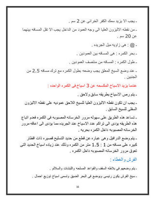 16
. ‫سم‬ 2 ‫عن‬ ‫الخرانى‬ ‫الكفر‬ ‫سمك‬ ‫يزيد‬ ‫اال‬ ‫يجب‬ ‫ـ‬
‫بينهما‬ ‫المسافه‬ ‫تقل‬ ‫اال‬ ‫يجب‬ ‫الداخل‬ ‫من‬ ‫العمود‬ ‫وجه‬ ‫الى‬ ‫العليا‬ ‫االليزون‬ ‫نقطه‬ ‫من‬ ‫ـ‬
. ‫سم‬ 21 ‫عن‬
. ‫الجريده‬ ‫ميل‬ ‫زاويه‬ ‫هى‬ : @ ‫ـ‬
. ‫العمودين‬ ‫بين‬ ‫المسافه‬ ‫هى‬ : ‫الكمره‬ ‫بحر‬ ‫ـ‬
. ‫العمودين‬ ‫منتصف‬ ‫من‬ ‫المسافه‬ : ‫الكمره‬ ‫طول‬ ‫ـ‬
‫من‬ 2.1 ‫مسافه‬ ‫ترك‬ ‫مع‬ ‫الكمره‬ ‫بطول‬ ‫وضعه‬ ‫يجب‬ ‫المعلق‬ ‫السيخ‬ ‫وضع‬ ‫عند‬ ‫ـ‬
. ‫الجنبين‬
: ‫الواحده‬ ‫الكمره‬ ‫فى‬ ‫اسياخ‬ 0 ‫عن‬ ‫المكسحه‬ ‫االسياخ‬ ‫يزيد‬ ‫عندما‬
. ‫والحق‬ ‫سابق‬ ‫بطريقه‬ ‫االسياخ‬ ‫رص‬ ‫يتم‬ ‫ـ‬
‫االليزون‬ ‫نقطه‬ ‫على‬ ‫عموديه‬ ‫الالحق‬ ‫للسيخ‬ ‫العليا‬ ‫االليزون‬ ‫نقطه‬ ‫تكون‬ ‫ان‬ ‫يجب‬ ‫ـ‬
. ‫السابق‬ ‫للسيخ‬ ‫السفلى‬
‫اتباع‬ ‫فعدم‬ ‫الكمره‬ ‫فى‬ ‫المصبوبه‬ ‫الخرسانه‬ ‫مرور‬ ‫سهوله‬ ‫على‬ ‫الطريق‬ ‫هذه‬ ‫تساعد‬ ‫ـ‬
‫مرور‬ ‫اعاقه‬ ‫الى‬ ‫يؤدى‬ ‫مما‬ ‫الجريده‬ ‫عند‬ ‫االسياخ‬ ‫عدد‬ ‫تراكم‬ ‫الى‬ ‫يؤدى‬ ‫الطريقه‬ ‫هذه‬
. ‫بحريه‬ ‫الكمره‬ ‫داخل‬ ‫المصبوبه‬ ‫الخرسانه‬
‫اقطار‬ ‫ذات‬ ‫قصيره‬ ‫التسليح‬ ‫حديد‬ ‫من‬ ‫قطع‬ ‫عن‬ ‫عباره‬ ‫وهى‬ ‫الدرافيل‬ ‫وضع‬ ‫يتم‬ ‫ـ‬
‫التى‬ ‫الحديد‬ ‫اسياخ‬ ‫زياده‬ ‫عند‬ ‫وذلك‬ ‫الكمره‬ ‫من‬ ‫متر‬ 1.1 : 1 ‫من‬ ‫مسافه‬ ‫على‬ ‫كبيره‬
. ‫الكمره‬ ‫داخل‬ ‫المصبوبه‬ ‫الخرسانه‬ ‫مرور‬ ‫تعوق‬
: ‫والغطاء‬ ‫الفرش‬
. ‫والساللم‬ ‫واللبشات‬ ‫المسلحه‬ ‫والقواعد‬ ‫السقف‬ ‫بالطه‬ ‫فى‬ ‫وضعهم‬ ‫يتم‬ ‫ـ‬
. ‫احمال‬ ‫توزيع‬ ‫اسياخ‬ ‫وتسمى‬ ‫الضيق‬ ‫البحر‬ ‫فى‬ ‫ويوضع‬ ‫رئيسى‬ ‫يكون‬ ‫الفرش‬ ‫سيخ‬ ‫ـ‬
 