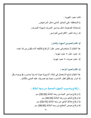 34
: ‫التهويه‬ ‫عمود‬ ‫فائده‬
4-.‫المراحيض‬ ‫داخل‬ ‫المائي‬ ‫الحاجز‬ ‫علي‬ ‫المحافظه‬
3-‫داخل‬ ‫الضغوط‬ ‫معادله‬.‫الصرف‬ ‫لسهوله‬ ‫الصرف‬ ‫مواسير‬
2-.‫للمواسير‬ ‫االفتراضي‬ ‫العمر‬ ‫زياده‬
2-: ‫باكامل‬ ‫المهواه‬ ‫العمودين‬ ‫نظام‬
‫من‬ ‫يتكون‬ ‫النه‬ ‫تكاليفه‬ ‫الرتفاع‬ ‫نظرا‬ ‫مصر‬ ‫في‬ ‫يستخدم‬ ‫ال‬ ‫النظام‬ ‫هذا‬4‫اعمده‬
4-. ‫تهويه‬ ‫عمود‬ + ‫عمل‬ ‫عمود‬
3-.‫تهويه‬ ‫عمود‬ + ‫صرف‬ ‫عمود‬
3-: ‫الواحد‬ ‫العمود‬ ‫نظام‬
‫بماسوره‬ ‫يبدأ‬ ‫أنه‬ ‫حيث‬ ‫االسيوية‬ ‫البالد‬ ‫في‬ ‫االستعمال‬ ‫شائع‬ ‫النظام‬ ‫هذا‬8‫وكل‬ ‫بوصه‬
4‫بالكام‬ ‫المبني‬ ‫عليه‬ ‫تصريف‬ ‫يتم‬ ‫حيث‬ ‫الماسوره‬ ‫قطر‬ ‫تقليل‬ ‫يتم‬ ‫ادوار‬. ‫ل‬
‫البالط‬ ‫وجه‬ ‫من‬ ‫الصحية‬ ‫االجهزه‬ ‫ومنسوب‬ ‫ارتفاع‬ .:
4-( ‫البالط‬ ‫وجه‬ ‫من‬ ‫المياه‬ ‫مواسير‬ ‫ارتفاع‬20:25.‫سم‬ )
3-‫البان‬ ‫ارتفاع‬( ‫البالط‬ ‫وجه‬ ‫من‬ ‫يو‬45:50.‫سم‬ )
2-( ‫البالط‬ ‫وجه‬ ‫من‬ ‫البانيو‬ ‫خالط‬ ‫ارتفاع‬50:45.‫سم‬ )
4-( ‫البالط‬ ‫وجه‬ ‫من‬ ‫المطبخ‬ ‫حوض‬ ‫ارتفاع‬90:95.‫سم‬ )
 