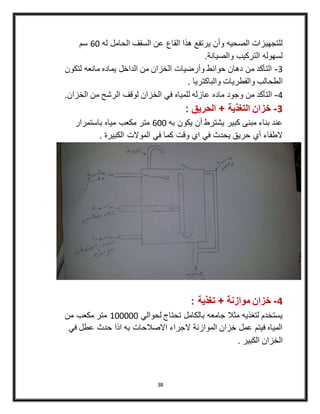 38
‫له‬ ‫الحامل‬ ‫السقف‬ ‫عن‬ ‫القاع‬ ‫هذا‬ ‫يرتفع‬ ‫وأن‬ ‫الصحيه‬ ‫للتجهيزات‬60‫سم‬
.‫والصيانة‬ ‫التركيب‬ ‫لسهوله‬
2-‫لتكون‬ ‫مانعه‬ ‫يماده‬ ‫الداخل‬ ‫من‬ ‫الخزان‬ ‫وأرضيات‬ ‫حوائط‬ ‫دهان‬ ‫من‬ ‫التأكد‬
. ‫والباكتريا‬ ‫والفطريات‬ ‫الطحالب‬
4-‫ل‬ ‫عازله‬ ‫ماده‬ ‫وجود‬ ‫من‬ ‫التأكد‬‫الخزان‬ ‫من‬ ‫الرشح‬ ‫لوقف‬ ‫الخزان‬ ‫في‬ ‫لمياه‬.
3-: ‫الحريق‬ + ‫التغذية‬ ‫خزان‬
‫به‬ ‫يكون‬ ‫أن‬ ‫يشترط‬ ‫كبير‬ ‫مبنى‬ ‫بناء‬ ‫عند‬600‫باستمرار‬ ‫مياه‬ ‫مكعب‬ ‫متر‬
. ‫الكبيرة‬ ‫الموالت‬ ‫في‬ ‫كما‬ ‫وقت‬ ‫اي‬ ‫في‬ ‫يحدث‬ ‫حريق‬ ‫أي‬ ‫الطفاء‬
4-: ‫تغذية‬ + ‫موازنة‬ ‫خزان‬
‫لحوالي‬ ‫تحتاج‬ ‫بالكامل‬ ‫جامعه‬ ‫مثال‬ ‫لتغذيه‬ ‫يستخدم‬400000‫من‬ ‫مكعب‬ ‫متر‬
‫في‬ ‫عطل‬ ‫حدث‬ ‫اذا‬ ‫به‬ ‫االصالحات‬ ‫الجراء‬ ‫الموازنة‬ ‫خزان‬ ‫عمل‬ ‫فيتم‬ ‫المياه‬
. ‫الكبير‬ ‫الخزان‬
 