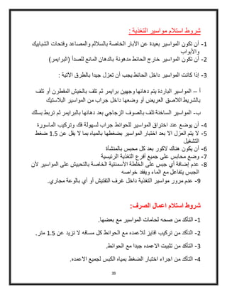 39
: ‫التغذية‬ ‫مواسير‬ ‫استالم‬ ‫شروط‬
4-‫الشبابيك‬ ‫وفتحات‬ ‫والمصاعد‬ ‫بالساللم‬ ‫الخاصة‬ ‫اآلبار‬ ‫عن‬ ‫بعيدة‬ ‫المواسير‬ ‫تكون‬ ‫أن‬
‫واألبواب‬
3-‫مدهونة‬ ‫الحائط‬ ‫خارج‬ ‫المواسير‬ ‫تكون‬ ‫أن‬)‫(البرايمر‬ ‫للصدأ‬ ‫المانع‬ ‫بالدهان‬
2-: ‫اآلتية‬ ‫بالطرق‬ ‫جيدا‬ ‫تعزل‬ ‫أن‬ ‫يجب‬ ‫الحائط‬ ‫داخل‬ ‫المواسير‬ ‫كانت‬ ‫إذا‬
‫أ‬–‫أو‬ ‫المقطرن‬ ‫بالخيش‬ ‫تلف‬ ‫ثم‬ ‫برايمر‬ ‫وجهين‬ ‫دهانها‬ ‫يتم‬ ‫الباردة‬ ‫المواسير‬‫تلف‬
‫البالستيك‬ ‫المواسير‬ ‫من‬ ‫جراب‬ ‫داخل‬ ‫وضعها‬ ‫أو‬ ‫العريض‬ ‫الالصق‬ ‫بالشريط‬
‫ب‬-‫تر‬ ‫ثم‬ ‫بالبرايمر‬ ‫دهانها‬ ‫بعد‬ ‫الزجاجي‬ ‫بالصوف‬ ‫تلف‬ ‫الساخنة‬ ‫المواسير‬‫بسلك‬ ‫بط‬
4-‫الماسورة‬ ‫وتركيب‬ ‫فك‬ ‫لسهولة‬ ‫جراب‬ ‫للحوائط‬ ‫المواسير‬ ‫اختراق‬ ‫عند‬ ‫يوضع‬ ‫أن‬
5-‫عن‬ ‫يقل‬ ‫ال‬ ‫بما‬ ‫بالمياه‬ ‫بضغطها‬ ‫المواسير‬ ‫اختبار‬ ‫بعد‬ ‫اال‬ ‫العزل‬ ‫يتم‬ ‫ال‬4.5‫ضغط‬
‫التشغيل‬
6-‫ب‬ ‫محبس‬ ‫كل‬ ‫بعد‬ ‫الكور‬ ‫هناك‬ ‫يكون‬ ‫أن‬‫المنشأة‬
4-‫الرئيسية‬ ‫التغذية‬ ‫أفرع‬ ‫جميع‬ ‫على‬ ‫محابس‬ ‫وضع‬
8-‫ألن‬ ‫المواسير‬ ‫على‬ ‫بالتحبيش‬ ‫الخاصة‬ ‫األسمنتية‬ ‫الخلطة‬ ‫على‬ ‫جبس‬ ‫أي‬ ‫إضافة‬ ‫عدم‬
‫خواصه‬ ‫ويفقد‬ ‫الماء‬ ‫مع‬ ‫يتفاعل‬ ‫الجبس‬
9-‫مجاري‬ ‫بالوعة‬ ‫أي‬ ‫أو‬ ‫التفتيش‬ ‫غرف‬ ‫داخل‬ ‫التغذية‬ ‫مواسير‬ ‫مرور‬ ‫عدم‬.
:‫الصرف‬ ‫اعمال‬ ‫استالم‬ ‫شروط‬
4-‫م‬ ‫التأكد‬.‫بعضها‬ ‫مع‬ ‫المواسير‬ ‫لحامات‬ ‫صحه‬ ‫ن‬
3-‫عن‬ ‫تزيد‬ ‫ال‬ ‫مسافه‬ ‫كل‬ ‫الحوائط‬ ‫مع‬ ‫لالعمده‬ ‫افايز‬ ‫تركيب‬ ‫من‬ ‫التأكد‬4.5.‫متر‬
2-.‫الحوائط‬ ‫مع‬ ‫جيدا‬ ‫االعمده‬ ‫تثبيت‬ ‫من‬ ‫التأكد‬
4-.‫االعمده‬ ‫لجميع‬ ‫الكبس‬ ‫بمياه‬ ‫الضغط‬ ‫اختبار‬ ‫اجراء‬ ‫من‬ ‫التأكد‬
 