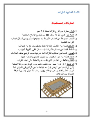 62
‫للقواعد‬ ‫الخشبية‬ ‫الشدة‬
‫والمصطلحات‬ ‫المكونات‬
4-‫الواح‬‫سمك‬ ‫لتزانة‬ ‫الواح‬ ‫عن‬ ‫عبارة‬3.5‫سم‬
3-‫العوارض‬‫سمك‬ ‫لتزانة‬ ‫قطع‬40‫الخشبية‬ ‫االلواح‬ ‫لتجميع‬ ‫سم‬
2-‫الجنب‬‫اجناب‬ ‫لتشكل‬ ‫بالعوارض‬ ‫تجميعها‬ ‫بعد‬ ‫اللتزانة‬ ‫اخشاب‬ ‫من‬ ‫مجموعة‬
‫الخشبية‬ ‫القواعد‬
4-‫الشكال‬‫الجوانب‬ ‫لتقوية‬ ‫مائل‬ ‫بشكل‬ ‫تثبت‬ ‫اللتزانة‬ ‫اخشاب‬ ‫من‬ ‫قطعة‬
5-‫الدكمة‬‫الجوانب‬ ‫لتقوية‬ ‫افقى‬ ‫بشكل‬ ‫تثبت‬ ‫اللتزانة‬ ‫اخشاب‬ ‫من‬ ‫قطعة‬
6-‫الخابو‬‫المد‬ ‫خلف‬ ‫توضع‬ ‫مدبب‬ ‫طرفيها‬ ‫احد‬ ‫اللتزانة‬ ‫اخشاب‬ ‫من‬ ‫قطعة‬ ‫ر‬‫ادت‬
4-‫المداد‬‫عليها‬ ‫والدكمة‬ ‫الشكال‬ ‫تثبيتها‬ ‫يتم‬ ‫فليرى‬ ‫عروق‬ ‫من‬ ‫قطعة‬
8-‫القبقاب‬‫القواعد‬ ‫تعامد‬ ‫على‬ ‫للحفاظ‬ ‫تستخدم‬ ‫اللتزانة‬ ‫اخشاب‬ ‫من‬ ‫قطعة‬
9-‫البرندات‬‫السفلية‬ ‫برندا‬ ‫نوعان‬ ‫وهي‬ ‫بالعرض‬ ‫قائمين‬ ‫بين‬ ‫يصل‬ ‫عرق‬ ‫هو‬ :
‫الرض‬ ‫عن‬ ‫إرتفاعها‬ ‫يكون‬35‫.اما‬ ‫الموقع‬ ‫في‬ ‫الرايش‬ ‫عن‬ ‫البتعادها‬ ‫سم‬
‫إرتفاع‬ ‫على‬ ‫فتكون‬ ‫العلوية‬ ‫البرندا‬4.80‫لمعرفة‬ ‫النسان‬ ‫طول‬ ‫متوسط‬ ‫م‬
‫البرندات‬ ‫بين‬ ‫التحرك‬
 