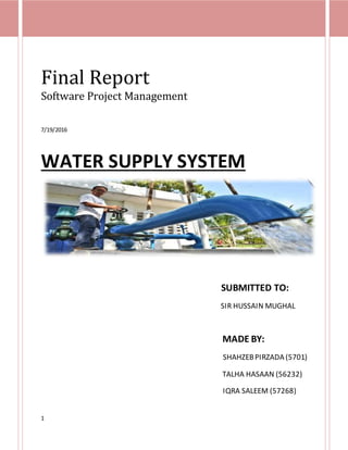 1
Final Report
Software Project Management
7/19/2016
WATER SUPPLY SYSTEM
SUBMITTED TO:
SIR HUSSAIN MUGHAL
MADE BY:
SHAHZEBPIRZADA (5701)
TALHA HASAAN (56232)
IQRA SALEEM (57268)
 