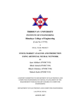 TRIBHUVAN UNIVERSITY
INSTITUTE OF ENGINEERING
Himalaya College of Engineering
[Code No: CT755]
A
FINAL YEAR PROJECT
ON
STOCK MARKET ANALYSIS AND PREDICTION
USING ARTIFICIAL NEURAL NETWORK
BY
Apar Adhikari (070/BCT/03)
Bibek Subedi (070/BCT/04)
Bikash Ghimirey (070/BCT/06)
Mahesh Karki (070/BCT/22)
A REPORT SUBMITTED TO DEPARTMENT OF ELECTRONICS AND
COMPUTER ENGINEERING IN PARTIAL FULFILLMENT OF THE
REQUIREMENT FOR BACHELOR’S DEGREE IN COMPUTER
ENGINEERING
DEPARTMENT OF ELECTRONICS AND COMPUTER ENGINNERING
LALITPUR, NEPAL
AUGUST, 2017
 