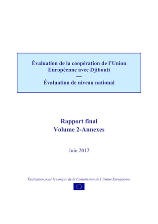 Rapport final
Volume 2-Annexes
Juin 2012
Évaluation pour le compte de la Commission de l’Union Européenne
Évaluation de la coopération de l’Union
Européenne avec Djibouti
---
Évaluation de niveau national
 