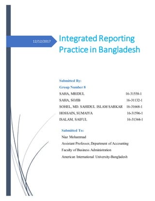 12/12/2017
Submitted To:
Niaz Mohammad
Assistant Professor, Department of Accounting
Faculty of Business Administration
American International University-Bangladesh
IntegratedReporting
Practice in Bangladesh
Submitted By:
Group Number 8
SAHA, MRIDUL 16-31558-1
SAHA, SOJIB 16-31132-1
SOHEL, MD. SAHIDUL ISLAM SARKAR 16-31668-1
HOSSAIN, SUMAIYA 16-31596-1
ISALAM, SAIFUL 16-31344-1
 
