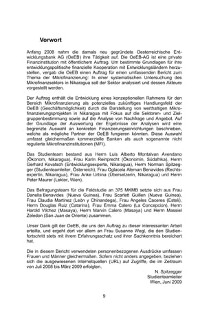 (




      Vorwort
Anfang 2008 nahm die damals neu gegründete Oesterreichische Ent-
wicklungsbank AG (OeEB) ihre Tätigkeit auf. Die OeEB-AG ist eine private
Finanzinstitution mit öffentlichem Auftrag. Um bestimmte Grundlagen für ihre
entwicklungspolitische finanzielle Kooperation mit Entwicklungsländern herzu-
stellen, vergab die OeEB einen Auftrag für einen umfassenden Bericht zum
Thema der Mikrofinanzierung: In einer systematischen Untersuchung des
Mikrofinanzsektors in Nikaragua soll der Sektor analysiert und dessen Akteure
vorgestellt werden.

Der Auftrag enthält die Entwicklung eines konzeptionellen Rahmens für den
Bereich Mikrofinanzierung als potenzielles zukünftiges Handlungsfeld der
OeEB (Geschäftsmöglichkeit) durch die Darstellung von werthaltigen Mikro-
finanzierungsprojekten in Nikaragua mit Fokus auf die Sektoren- und Ziel-
gruppenbestimmung sowie auf die Analyse von Nachfrage und Angebot. Auf
der Grundlage der Auswertung der Ergebnisse der Analysen wird eine
begrenzte Auswahl an konkreten Finanzierungseinrichtungen beschrieben,
welche als mögliche Partner der OeEB fungieren könnten. Diese Auswahl
umfasst gleichermaßen kommerzielle Banken als auch sogenannte nicht
regulierte Mikrofinanzinstitutionen (MFI).

Das Studienteam bestand aus Herrn Luis Alberto Montalvan Avendano
(Ökonom, Nikaragua), Frau Karin Reinprecht (Ökonomin, Südafrika), Herrn
Gerhard Kovatsch (Entwicklungsexperte, Nikaragua), Herrn Norman Spitzeg-
ger (Studienteamleiter, Österreich), Frau Oglacela Aleman Benavides (Rechts-
expertin, Nikaragua), Frau Anke Urbina (Übersetzerin, Nikaragua) und Herrn
Peter Maurer (Lektor, Wien).

Das Befragungsteam für die Feldstudie an 375 MKMB setzte sich aus Frau
Danelia Benavides (Nueva Guinea), Frau Scarlett Guillen (Nueva Guinea),
Frau Claudia Martinez (León y Chinandega), Frau Angeles Caceres (Esteli),
Herrn Douglas Ruiz (Catarina), Frau Emma Calero (La Concepcion), Herrn
Harold Vilchez (Masaya), Herrn Marvin Calero (Masaya) und Herrn Massiel
Zeledon (San Juan de Oriente) zusammen.

Unser Dank gilt der OeEB, die uns den Auftrag zu dieser interessanten Arbeit
erteilte, und ergeht dort vor allem an Frau Susanne Wegl, die den Studien-
fortschritt stets mit ihrem Erfahrungsschatz und ihrer Sachkenntnis bereichert
hat.

Die in diesem Bericht verwendeten personenbezogenen Ausdrücke umfassen
Frauen und Männer gleichermaßen. Sofern nicht anders angegeben, beziehen
sich die ausgewiesenen Internetquellen (URL) auf Zugriffe, die im Zeitraum
von Juli 2008 bis März 2009 erfolgten.
                                                              N. Spitzegger
                                                          Studienteamleiter
                                                           Wien, Juni 2009


                                      9
 