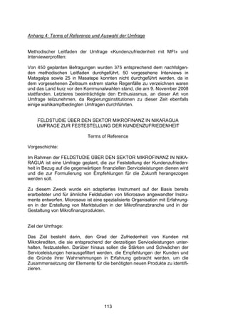 !




Anhang 4: Terms of Reference und Auswahl der Umfrage


Methodischer Leitfaden der Umfrage «Kundenzufriedenheit mit MFI» und
Interviewerprofilen:

Von 450 geplanten Befragungen wurden 375 entsprechend dem nachfolgen-
den methodischen Leitfaden durchgeführt. 50 vorgesehene Interviews in
Matagalpa sowie 25 in Masatepe konnten nicht durchgeführt werden, da in
dem vorgesehenen Zeitraum extrem starke Regenfälle zu verzeichnen waren
und das Land kurz vor den Kommunalwahlen stand, die am 9. November 2008
stattfanden. Letzteres beeinträchtigte den Enthusiasmus, an dieser Art von
Umfrage teilzunehmen, da Regierungsinstitutionen zu dieser Zeit ebenfalls
einige wahlkampfbedingten Umfragen durchführten.


    FELDSTUDIE ÜBER DEN SEKTOR MIKROFINANZ IN NIKARAGUA
    UMFRAGE ZUR FESTESTELLUNG DER KUNDENZUFRIEDENHEIT

                             Terms of Reference

Vorgeschichte:

Im Rahmen der FELDSTUDIE ÜBER DEN SEKTOR MIKROFINANZ IN NIKA-
RAGUA ist eine Umfrage geplant, die zur Feststellung der Kundenzufrieden-
heit in Bezug auf die gegenwärtigen finanziellen Serviceleistungen dienen wird
und die zur Formulierung von Empfehlungen für die Zukunft herangezogen
werden soll.

Zu diesem Zweck wurde ein adaptiertes Instrument auf der Basis bereits
erarbeiteter und für ähnliche Feldstudien von Microsave angewandter Instru-
mente entworfen. Microsave ist eine spezialisierte Organisation mit Erfahrung-
en in der Erstellung von Marktstudien in der Mikrofinanzbranche und in der
Gestaltung von Mikrofinanzprodukten.


Ziel der Umfrage:

Das Ziel besteht darin, den Grad der Zufriedenheit von Kunden mit
Mikrokrediten, die sie entsprechend der derzeitigen Serviceleistungen unter-
halten, festzustellen. Darüber hinaus sollen die Stärken und Schwächen der
Serviceleistungen herausgefiltert werden, die Empfehlungen der Kunden und
die Gründe ihrer Wahrnehmungen in Erfahrung gebracht werden, um die
Zusammensetzung der Elemente für die benötigten neuen Produkte zu identifi-
zieren.




                                     113
 