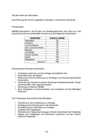 !




Ziel der Arbeit der Interviewer:

Durchführung der ihm/ihr zugeteilten Umfragen in seiner/ihrer Gemeinde.


Fokusgruppe:

MKMB-Unternehmer, die Kunden von Kreditprogrammen sind oder es in der
Zukunft sein können (potenzielle Kunden) aus den folgenden Gemeinden:

                     GEMEINDE                   ANZAHL MKMB
                Masatepe                             25
                Catarina                             30
                La Concepción                        30
                San Juan de Oriente                  15
                Masaya                               50
                Occidente                           100
                Nueva Guinea                         50
                Estelí                              100
                Matagalpa                            50
                            Gesamt:                 450


Erforderliches Profil des Interviewers:

   •   Ansässig an dem Ort, wo die Umfrage durchgeführt wird.
   •   Kenntnisse über die Region
   •   Erfahrung in der Durchführung von Umfragen und Anwendung ähnlicher
       Instrumente
   •   Fachkraft oder Student im letzten Studienjahr Betriebswirtschaft, Sozial-
       wissenschaften oder Ingenieurswesen.
   •   Kenntnisse im Bereich MKMB
   •   Gute Fähigkeiten zu Kommunikation und Interaktion mit den Befragten
       Personen.


Vom Interviewer durchzuführende Aktivitäten:

   •   Teilnahme an der Fortbildung zur Umfrage
   •   Festlegung der Fokusgruppe in der Gemeinde
   •   Durchführung der Interviews zur Umfrage
   •   Ausfüllen der Fragebögen
   •   Teilnahme an Folgeversammlungen mit dem Koordinator der Feldstudie
   •   Abgabe der Fragebögen und Durchsicht zusammen mit dem Koordi-
       nator der Feldstudie




                                          114
 