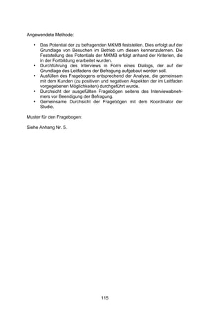 !




Angewendete Methode:

   •   Das Potential der zu befragenden MKMB feststellen. Dies erfolgt auf der
       Grundlage von Besuchen im Betrieb um diesen kennenzulernen. Die
       Feststellung des Potentials der MKMB erfolgt anhand der Kriterien, die
       in der Fortbildung erarbeitet wurden.
   •   Durchführung des Interviews in Form eines Dialogs, der auf der
       Grundlage des Leitfadens der Befragung aufgebaut werden soll.
   •   Ausfüllen des Fragebogens entsprechend der Analyse, die gemeinsam
       mit dem Kunden (zu positiven und negativen Aspekten der im Leitfaden
       vorgegebenen Möglichkeiten) durchgeführt wurde.
   •   Durchsicht der ausgefüllten Fragebögen seitens des Interviewabneh-
       mers vor Beendigung der Befragung.
   •   Gemeinsame Durchsicht der Fragebögen mit dem Koordinator der
       Studie.

Muster für den Fragebogen:

Siehe Anhang Nr. 5.




                                     115
 