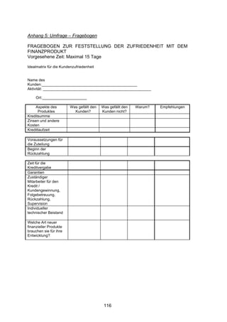 !




Anhang 5: Umfrage – Fragebogen

FRAGEBOGEN ZUR FESTSTELLUNG DER ZUFRIEDENHEIT MIT DEM
FINANZPRODUKT
Vorgesehene Zeit: Maximal 15 Tage

Idealmatrix für die Kundenzufriedenheit


Name des
Kunden:_____________________________________________
Aktivität: ___________________________________________________

     Ort:_____________________

    Aspekte des         Was gefällt den   Was gefällt den   Warum?   Empfehlungen
      Produktes           Kunden?         Kunden nicht?
Kreditsumme
Zinsen und andere
Kosten
Kreditlaufzeit

Voraussetzungen für
die Zuteilung
Beginn der
Rückzahlung

Zeit für die
Kreditvergabe
Garantien
Zuständiger
Mitarbeiter für den
Kredit /
Kundengewinnung,
Folgebetreuung,
Rückzahlung,
Supervision
Individueller
technischer Beistand

Welche Art neuer
finanzieller Produkte
brauchen sie für ihre
Entwicklung?




                                           116
 