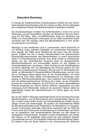 (




      Executive Summary
Im Auftrag der Oesterreichischen Entwicklungsbank (OeEB) hat eine interna-
tional besetzte Expertengruppe unter der Leitung von Mag. Norman Spitzegger
eine umfassende Analyse des Mikrofinanzsektors in Nikaragua erarbeitet.

Die Studienbeauftragten richteten ihre Aufmerksamkeit in erster Linie auf die
Erfahrungen und die wirtschaftliche Situation der Betroffenen: Mit einer Befra-
gung von 375 Mikro-, Klein- und Mittelbetrieben sowie von Fachleuten aus
Politik und (Finanz)Wirtschaft in Nikaragua hat die OeEB ausführliche Detail-
kenntnisse über den aktuellen Stand des Mikrokreditwesens in dem zentral-
amerikanischen Land erhoben.

Nikaragua ist das zweitärmste Land in Lateinamerika. Seine Geschichte ist
von Aufstand, Krieg, politischer Instabilität und verheerenden Naturkatastro-
phen geprägt. Die Hälfte seiner Bevölkerung lebt heute unter der Armuts-
grenze. Zugleich hat sich in diesem Schwerpunktland der österreichischen
Entwicklungszusammenarbeit das Mikrokreditwesen zu einem dynamischen
Sektor mit Zukunftspotential entwickelt. Eine große Anzahl an Entwicklungs-
banken aus den Industrieländern kooperiert heute mit nikaraguanischen
Mikrofinanzinstitutionen und kommerziellen Banken um das Angebot an
Finanzdienstleistungen auszubauen. Diese Erweiterung des Kreditangebotes
hat bisher allerdings mehr der Befriedigung des Konsums gedient und weit
weniger der Unterstützung der Produktion. Dies gilt auch für die ländlichen Be-
reiche, wo Mikrokredite für landwirtschaftliche Dienstleistungen und den Han-
del zur Verfügung stehen jedoch kaum für die Primärproduktion und deren
Verarbeitung. Auch haben Städte und Ballungsräume von Siedlungen meist
Zugang zu Mikrofinanzdienstleistungen, doch entspricht diese Konzentration
eher der politisch-administrativen Einteilung des Landes, als der Wirtschafts-
dynamik der einzelnen Regionen. So sind Zonen mit hohem wirtschaftlichem
Potential ausserhalb der urbanen Zentren weiterhin marginalisiert und ohne
Versorgung durch Mikrokredite. Aufgrund der genannten Faktoren bleibt der
gegenwärtige Impakt des Mikrofinanzwesens im Kampf gegen die Armut
beschränkt.

Die von der OeEB in Nikaragua beauftragte Studie hat die Durchleuchtung des
Mikrofinanzsektors und die Beschreibung seiner bedeutendsten Akteure zum
Ziel. In einem ersten Schritt wurden das wirtschaftspolitische Umfeld, die der-
zeitigen Formen der Kreditvergabe, die sozialen und wirtschaftlichen Effekte
der Mikrofinanzaktivitäten sowie Perspektiven und Restriktionen im nikaragua-
nischen Finanzsystem behandelt. Besonderes Augenmerk galt der Rolle der
Frauen sowie der Erhebung der Kundenmeinung zu Auswirkungen des Kredi-
tes auf gewerbliche oder landwirtschaftliche Betriebe und dem Bedarf an
angepassten Finanzprodukten. Zusätzlich wurden Einzelanalysen der wichtig-
sten Akteure vor Ort angefertigt, wobei sowohl die unter staatlicher Regulie-
rung stehenden als auch nicht regulierte Institutionen Berücksichtigung fanden.
Ein weiterer Fokus der Studie bestand in der Untersuchung der rechtlichen



                                      11
 