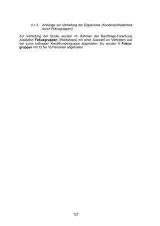 !




       4.1.3.   Anhänge zur Vertiefung der Ergebnisse (Kundenzufriedenheit
                durch Fokusgruppen)

Zur Vertiefung der Studie wurden im Rahmen der Nachfrage-Forschung
zusätzlich Fokusgruppen (Workshops) mit einer Auswahl an Vertretern aus
der zuvor befragten Kreditkundengruppe abgehalten. Es wurden 4 Fokus-
gruppen mit 12 bis 16 Personen abgehalten




                                   127
 