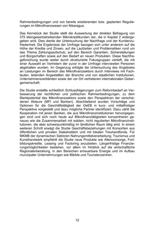(


Rahmenbedingungen und von bereits existierenden bzw. geplanten Regulie-
rungen im Mikrofinanzwesen von Nikaragua.

Das Kernstück der Studie stellt die Auswertung der direkten Befragung von
375 kleingewerbetreibenden Mikrokreditkunden dar, die in Kapitel 2 widerge-
geben wird. Dies diente der Untersuchung der Nachfrage und der Kundenzu-
friedenheit. Die Ergebnisse der Umfrage bezogen sich unter anderem auf die
Höhe der Kredite und Zinsen, auf die Laufzeiten und Problematiken rund um
das Thema Zahlungsaufschub, auf den Bereich Garantien, Sicherstellungen
und Bürgschaften sowie auf den Bedarf an neuen Produkten. Diese Nachfra-
geforschung wurde weiter durch strukturierte Fokusgruppen vertieft, die mit
einer Auswahl an Vertretern der zuvor in der Umfrage interviewten Personen
abgehalten wurden. Im Gegenzug erfolgte die Untersuchung des Angebotes
an Leistungen im Bereich des Mikrofinanzsektors durch Interviews mit Fach-
leuten, leitenden Angestellten der Branche und von staatlichen Institutionen,
Unternehmensverbänden sowie der vor Ort vertretenen internationalen Geber-
gemeinschaft.

Die Studie erstellte schließlich Schlussfolgerungen zum Reformbedarf an Ver-
besserung der rechtlichen und politischen Rahmenbedingungen, zu dem
Marktpotential des Mikrofinanzsektors sowie den Perspektiven der verschie-
denen Akteure (MFI und Banken). Abschließend wurden Vorschläge und
Optionen für die Geschäftstätigkeit der OeEB in kurz- und mittelfristiger
Perspektive vorgestellt und dazu mögliche Partner identifiziert. Dazu zählt die
Kooperation mit jenen Banken, die aus Mikrofinanzinstitutionen hervorgegan-
gen sind und sich noch heute auf Mikrofinanztätigkeiten konzentrieren ge-
nauso wie die Zusammenarbeit mit soliden, nicht regulierten Mikrofinanzinsti-
tutionen, die aber schwerpunktmäßig im ländlichen Raum tätig sind. In einem
weiteren Schritt erwägt die Studie Geschäftsbeziehungen mit Konsortien aus
öffentlichen und privaten Stakeholdern und mit lokalen Treuhandfonds. Für
MKMB der dynamischen Sektoren Nahrungsmittelverarbeitung, Tourismus und
Kunsthandwerk empfiehlt die Studie neue Produkte wie Altersvorsorge, Fort-
bildungskredite, Leasing und Factoring anzubieten. Längerfristige Finanzie-
rungsmöglichkeiten bestehen, vor allem im Hinblick auf die wirtschaftliche
Regionalentwicklung, in den Bereichen erneuerbare Energie und im Aufbau
munizipaler Unternehmungen wie Märkte und Touristenzentren.




                                      12
 