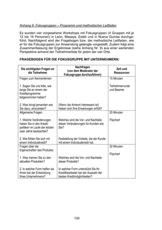 !




Anhang 8: Fokusgruppen – Programm und methodischer Leitfaden

Es wurden vier vorgesehene Workshops mit Fokusgruppen (4 Gruppen mit je
12 bis 16 Personen) in León, Masaya, Estelí und in Nueva Guinea durchge-
führt. Nachfolgend wird der Fragebogen bzw. der methodische Leitfaden, wie
er für die Fokusgruppen zur Anwendung gelangte vorgestellt. Zudem folgt eine
Zusammenfassung der Ergebnisse (siehe Anhang Nr. 9) aus einer wertenden
Perspektive anhand der Teilnehmerliste für jeden der vier Orte.

FRAGEBOGEN FÜR DIE FOKUSGRUPPE MIT UNTERNEHMERN:

                                             Nachfragen
 Die wichtigsten Fragen an                                                      Zeit und
                                       (von dem Moderator der
      die Teilnehmer                                                           Ressourcen
                                     Fokusgruppe durchzuführen)
Fragen zum Kennenlernen:                                                    15 Minuten

1. Sagen Sie uns bitte, wie                                                 Teilnehmerrunde
lange Sie an einem der                                                      und Beamer
Kreditprogramme
teilgenommen haben?

2. Was bringt jemanden wie       (Wenn die Antwort interessant ist)
Sie dazu, einzutreten?           Haben sich Ihre Erwartungen erfüllt?
Allgemeine Fragen:                                                          20 Minuten

1. Welche Veränderungen          Welches sind die Vor- und Nachteile        Flipchart
haben Sie in den Kredit-         dieser Veränderungen für Kunden wie
politiken im Laufe der letzten   Sie?
zwei Jahre beobachtet?

2. Wie fühlen Sie sich mit       Feststellung der Vorteile, die der Kunde
einem Individualkredit?          mit einem Individualkredit hat.
Fragen über die                                                             20 Minuten
Eigenschaften des Produkts:
                                                                            Flipchart
1. Was meinen Sie zu den         Welches sind die Vor- und Nachteile
aktuellen Produkten?             dieser Produkte?

2. In welcher Form helfen sie    In welcher Form unterstützt Sie Ihr
Ihnen bei der Entwicklung        Kreditbearbeiter bei der Auswahl der
Ihres Unternehmens?              besten Kreditmöglichkeiten?




                                              130
 