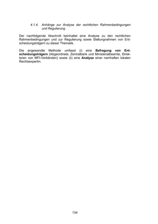 !




       4.1.4.   Anhänge zur Analyse der rechtlichen Rahmenbedingungen
                und Regulierung

Der nachfolgende Abschnitt beinhaltet eine Analyse zu den rechtlichen
Rahmenbedingungen und zur Regulierung sowie Stellungnahmen von Ent-
scheidungsträgern zu dieser Thematik.

Die angewandte Methode umfasst (i) eine Befragung von Ent-
scheidungsträgern (Abgeordnete, Zentralbank und Ministerialbeamte, Direk-
toren von MFI-Verbänden) sowie (ii) eine Analyse einer namhaften lokalen
Rechtsexpertin.




                                  134
 