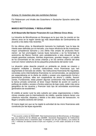 !




Anhang 10: Gutachten über den rechtlichen Rahmen

Für Referenzen und Inhalte des Gutachtens in Deutscher Sprache siehe bitte
Kapitel 2.4.


MARCO INSTITUCIONAL Y REGULATORIO

A) El Desarrollo Del Sector Financiero En Los Últimos Cinco Años.

La Industria de Microfinanzas en Nicaragua es la que más ha crecido en los
últimos anos en la región siendo las más desarrollada de Centroamérica de
acuerdo a los datos más recientes.134

En los últimos años, la liberalización bancaria ha implicado “que la tasa de
interés sean definidas por el mercado, una mayor eficiencia de las inversiones,
mayor competencia bancaria y una oferta más amplia de productos finan-
cieros”, se han promulgado nuevas leyes bancarias y se ha fomentado la
autonomía del Banco Central, pero paralelamente a esta situación se han
creado garantías costosas, trámites engorrosos, grandes riesgos y el crédito
se ha concentrado en las zonas urbanas y en los centros urbanos del área
rural con menor cobertura de los pequeños productores del sector rural.

La situación antes descrita propició un ambiente en donde se crearon y
surgieron múltiples y diversas instituciónes micro financieras que han
segmentado el mercado de crédito. “las instituciónes financieras No reguladas,
conocidas como intermediarias financieras no convencionales, se caracterizan
por especializarse en la oferta de crédito y poseer una organización formal y
personerías jurídicas, ellas son cooperativas de ahorro y crédito, Asocia-
ciones, Fundaciones, estas poseen algunas condiciones más favorables que
la banca privada comercial, al tener mayor libertad de acción en cuanto a
políticas de crédito y acceso a fondos externos de bajo costo, están más cerca
geográfica de los usuarios y financian todo tipo de actividades económicas
generadora de excedentes”.

El crédito al sector rural ha sido cubierto por estas organizaciones o institu-
ciónes creadas para la intermediación de crédito, quienes todavía tienen una
cobertura reducida, dispersa y debido a los altos costos de transacción, no
llegan a amplios sectores del campo.

El marco legal con que se ha regido la actividad de las micro financieras está
constituido por las leyes siguientes:



134
   De acuerdo a datos de REDCAMIF, Red Centroamericana de Microfinanzas, en Nicaragua
hay una cobertura de las afiliadas por ASOMIF, Asociación Nicaragüense de Instituciónes
Micro financieras tienen a diciembre 2007 19 afiliadas con 341,370 clientes y una cartera de
218. 1 milliones de dólares donde el 62% son mujeres y el 43% están ubicados en el área
rural.


                                           135
 