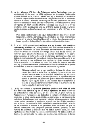 !


1. La ley Número 176, Ley de Préstamos entre Particulares que fue
   aprobada el 12 de mayo de 1994, publicada en la gaceta Diario oficial
   Número 112 del 16 de junio de 1994 en esta ley la autoridad encargada de
   la facultad reguladora de la actividad de otorgar créditos era la Asamblea
   Nacional, el Banco Central no tenía ninguna facultad, pero al año de haber
   aprobada esta ley en 1995 se hizo una Reforma Constitucional que entró
   en vigencia en 1997 en esta reforma se deroga esta ley, al ser la ley de
   préstamos entre particulares una ley ordinaria queda técnica y jurídica-
   mente derogada, esta reforma entro en vigencia en el año 1997 con la ley
   792.
      Pero pese a esta situación se siguió trabajando con ésta ley, se dieron
      los primeros intentos para regular la actividad de las micro financieras y
      surgió en la misma Asamblea Nacional, el interés de establecer contro-
      les en beneficio de la población atendida por dichas instituciónes.

2. En el año 2000 se realizó una reforma a la ley Número 176, conocida
   como la ley Número 374. El argumento para realizar esta reforma era la
   regulación y control de las tasas de interés, de esta manera, el objetivo era
   reducir los límites de la usura a un rango similar a la de los bancos, sin
   incluir en estos cálculos las tasas de las tarjetas de créditos, ni los sobre-
   giros bancarios, e incluyendo como prestamistas particulares a las enti-
   dades de microcréditos. El proyecto de reforma fue conocida como la ley
   374, a través de la cual se fijó una tasa máxima de interés que correspon-
   dería al promedio ponderado de las tasas de interés del sistema bancario,
   esta ley igualmente establece que la tasa o el interés deberá ser el que se
   establece en la banca comercial con los parámetros siguientes:
          •   El banco deberá mes a mes establecer la tasa del interés que
              regula los créditos entre los particulares Igualmente en esta
              reforma se establecen en el artículo 6 de la citada ley reformada
              la no cárcel por deuda, es decir prohibido el apremio corporal
              contra el presunto deudor hasta que se resolviese el fondo del
              asunto, si por alguna razón el juez hubiese dictado el apremio, el
              juez de la causa ordenará sin más trámites el levantamiento del
              mismo, resulta de particular interés.
3. La ley 147 llamada la ley sobre personas jurídicas sin fines de lucro
   más conocida como la ley de las ONGs aprobada en 1992 es otro de
   los antecedentes más cercanos, en los años 90 un gran número de
   Asociaciones y Fundaciones se dedicaban a realizar actividades diversas
   entre ellas el micro crédito, pero debido a la apertura de la banca comercial
   y el cierre de los bancos que otorgaban créditos a los pequeños y micros
   comerciantes, pequeños y medianos agricultores, las ONGs asumieron
   esta actividad para cubrir el déficit del estado en ésta actividad, cada día
   se fue haciendo el crédito a los pequeños más necesario ya que las
   bancas comerciales solo otorgaban grandes créditos, pidiendo un sin-
   número de garantías y requisitos que no podían cumplir estos, así como
   hipotecas que los micros y pequeños comerciantes no podían cubrir, es
   decir se les consideraba no sujetos de créditos, los montos que la banca



                                      136
 