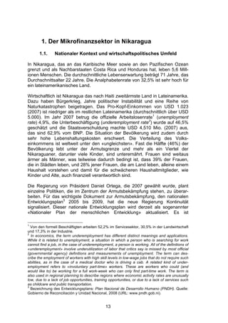 (




        1. Der Mikrofinanzsektor in Nikaragua
       1.1.     Nationaler Kontext und wirtschaftspolitisches Umfeld

In Nikaragua, das an das Karibische Meer sowie an den Pazifischen Ozean
grenzt und als Nachbarstaaten Costa Rica und Honduras hat, leben 5,6 Mill-
ionen Menschen. Die durchschnittliche Lebenserwartung beträgt 71 Jahre, das
Durchschnittsalter 22 Jahre. Die Analphabetenrate von 32,5% ist sehr hoch für
ein lateinamerikanisches Land.

Wirtschaftlich ist Nikaragua das nach Haiti zweitärmste Land in Lateinamerika.
Dazu haben Bürgerkrieg, Jahre politischer Instabilität und eine Reihe von
Naturkatastrophen beigetragen. Das Pro-Kopf-Einkommen von USD 1.023
(2007) ist niedriger als im restlichen Lateinamerika (durchschnittlich über USD
5.000). Im Jahr 2007 betrug die offizielle Arbeitslosenrate1 (unemployment
rate) 4,9%, die Unterbeschäftigung (underemployment rate2) wurde auf 46,5%
geschätzt und die Staatsverschuldung machte USD 4,510 Mio. (2007) aus,
das sind 62,9% vom BNP. Die Situation der Bevölkerung wird zudem durch
sehr hohe Lebenshaltungskosten erschwert. Die Verteilung des Volks-
einkommens ist weltweit unter den «ungleichsten». Fast die Hälfte (46%) der
Bevölkerung lebt unter der Armutsgrenze und mehr als ein Viertel der
Nikaraguaner, darunter viele Kinder, sind unterernährt. Frauen sind weitaus
ärmer als Männer, was teilweise dadurch bedingt ist, dass 39% der Frauen,
die in Städten leben, und 28% jener Frauen, die am Land leben, alleine einem
Haushalt vorstehen und damit für die schwächeren Haushaltmitglieder, wie
Kinder und Alte, auch finanziell verantwortlich sind.

Die Regierung von Präsident Daniel Ortega, die 2007 gewählt wurde, plant
einzelne Politiken, die im Zentrum der Armutsbekämpfung stehen, zu überar-
beiten. Für das wichtigste Dokument zur Armutsbekämpfung, den nationalen
Entwicklungsplan3 2005 bis 2009, hat die neue Regierung Kontinuität
signalisiert. Dieser nationale Entwicklungsplan wird derzeit als sogenannter
«Nationaler Plan der menschlichen Entwicklung» aktualisiert. Es ist

1
  Von den formell Beschäftigten arbeiten 52,2% im Servicesektor, 30,5% in der Landwirtschaft
und 17,3% in der Industrie.
2
  In economics, the term underemployment has different distinct meanings and applications.
While it is related to unemployment, a situation in which a person who is searching for work
cannot find a job, in the case of underemployment, a person is working. All of the definitions of
«underemployment» involve underutilization of labor that critics say is missed by most official
(governmental agency) definitions and measurements of unemployment. The term can des-
cribe the employment of workers with high skill levels in low-wage jobs that do not require such
abilities, as in the case of a medical doctor who is driving a cab. A related kind of under-
employment refers to «involuntary part-time» workers. These are workers who could (and
would like to) be working for a full work-week who can only find part-time work. The term is
also used in regional planning to describe regions where economic activity rates are unusually
low, due to a lack of job opportunities, training opportunities, or due to a lack of services such
as childcare and public transportation.
3
  Bezeichnung des Entwicklungsplans: Plan Nacional de Desarrollo Humano (PNDH). Quelle:
Gobierno de Reconciliación y Unidad Nacional, 2008 (URL: www.pndh.gob.ni).


                                               13
 