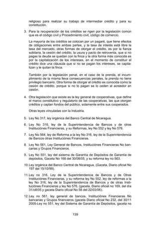 !


   religioso para realizar su trabajo de intermediar crédito y para su
   constitución.
3. Para la recuperación de los créditos se rigen por la legislación común
   que es el código civil y Procedimiento civil, código de comercio.
   La mayoría de los créditos se colocan por un pagaré, que tiene efectos
   de obligaciones entre ambas partes, y la tasa de interés está libre la
   tasa del mercado, otras formas de otorgar el crédito, es por la fianza
   solidaria, la cesión del crédito, la usura y pacto de retroventa, que si no
   pagas la deuda se quedan con la finca y la otra forma más conocida es
   por la capitalización de los intereses, en el momento de constituir el
   crédito dice una cláusula que si no se pagan los intereses, se capita-
   lizan y le quitan la finca.

   También por la legislación penal, en el caso de la prenda, el incum-
   plimiento de la misma lleva consecuencias penales, la prenda no tiene
   privilegio bancario. Otra forma de otorgar el crédito es conocida como la
   cesión de crédito, porque si no lo pagan se lo ceden al acreedor en
   cesión.

4. Otra legislación que existe es la ley general de cooperativas, que define
   el marco constitutivo y regulatorio de las cooperativas, las que otorgan
   créditos y captan fondos del público, solamente entre sus cooperados.
   Otras leyes vinculadas con la Industria.

5. Ley No 317, ley orgánica del Banco Central de Nicaragua.
6. Ley No 316, ley de la Superintendencia de Bancos y de otras
   Instituciónes Financieras, y su Reformas, ley No 552 y ley No 576.
7. Ley No 564, ley de Reforma a la ley No 316, ley de la Superintendencia
   de Bancos otras Instituciónes Financieras.
8. Ley No 561, Ley General de Bancos, Instituciónes Financieras No ban-
   carias y Grupos Financieros.
9. Ley No 551, ley del sistema de Garantía de Depósitos de Garantía de
   depósitos, Gaceta No 168 del 30/08/05, y su reforma ley no 563.
10. Ley orgánica del Banco Central de Nicaragua, (Gaceta, Diario oficial No
    197 del 15/10/99).
11. Ley no 316, Ley de la Superintendencia de Bancos y de Otras
    Instituciónes Financieras, y su reforma ley No 552, ley de reformas a la
    ley No 316, ley de la Superintendencia de Bancos y de otras Insti-
    tuciónes Financieras y ley No 576. (gaceta, Diario oficial no 169, del día
    31/o8/05 y gaceta Diario oficial No 58 del 22/03/06).
12. Ley no 561, ley general de bancos, Instituciónes Financieras No
    bancarias y Grupos financieros (gaceta Diario oficial No 232, del 30/11
    2005-Ley no 551, ley del Sistema de Garantía de Depósitos, gaceta no


                                   139
 