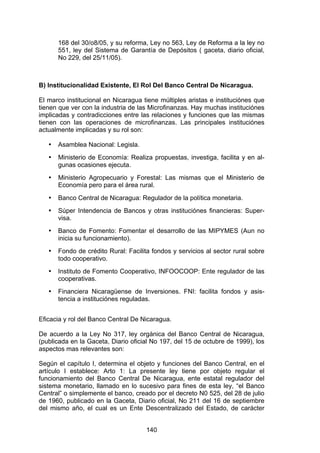 !


       168 del 30/o8/05, y su reforma, Ley no 563, Ley de Reforma a la ley no
       551, ley del Sistema de Garantía de Depósitos ( gaceta, diario oficial,
       No 229, del 25/11/05).



B) Institucionalidad Existente, El Rol Del Banco Central De Nicaragua.

El marco institucional en Nicaragua tiene múltiples aristas e instituciónes que
tienen que ver con la industria de las Microfinanzas. Hay muchas instituciónes
implicadas y contradicciones entre las relaciones y funciones que las mismas
tienen con las operaciones de microfinanzas. Las principales instituciónes
actualmente implicadas y su rol son:

   •   Asamblea Nacional: Legisla.
   •   Ministerio de Economía: Realiza propuestas, investiga, facilita y en al-
       gunas ocasiones ejecuta.
   •   Ministerio Agropecuario y Forestal: Las mismas que el Ministerio de
       Economía pero para el área rural.
   •   Banco Central de Nicaragua: Regulador de la política monetaria.
   •   Súper Intendencia de Bancos y otras instituciónes financieras: Super-
       visa.
   •   Banco de Fomento: Fomentar el desarrollo de las MIPYMES (Aun no
       inicia su funcionamiento).
   •   Fondo de crédito Rural: Facilita fondos y servicios al sector rural sobre
       todo cooperativo.
   •   Instituto de Fomento Cooperativo, INFOOCOOP: Ente regulador de las
       cooperativas.
   •   Financiera Nicaragüense de Inversiones. FNI: facilita fondos y asis-
       tencia a instituciónes reguladas.


Eficacia y rol del Banco Central De Nicaragua.

De acuerdo a la Ley No 317, ley orgánica del Banco Central de Nicaragua,
(publicada en la Gaceta, Diario oficial No 197, del 15 de octubre de 1999), los
aspectos mas relevantes son:

Según el capítulo I, determina el objeto y funciones del Banco Central, en el
artículo I establece: Arto 1: La presente ley tiene por objeto regular el
funcionamiento del Banco Central De Nicaragua, ente estatal regulador del
sistema monetario, llamado en lo sucesivo para fines de esta ley, “el Banco
Central” o simplemente el banco, creado por el decreto N0 525, del 28 de julio
de 1960, publicado en la Gaceta, Diario oficial, No 211 del 16 de septiembre
del mismo año, el cual es un Ente Descentralizado del Estado, de carácter


                                      140
 