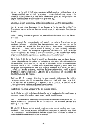 !


técnico, de duración indefinida, con personalidad Jurídica, patrimonio propio y
plena capacidad para adquirir derechos y contraer obligaciones, respecto de
aquellos actos y contratos que sean necesarios para el cumplimiento del
objeto y atribuciones establecidas en la presente ley.

El artículo 5: Son funciones y atribuciones del Banco Central las siguientes:

Inc. 4: Actuar como banquero de los bancos y de las demás instituciónes
financieras, de acuerdo con las normas dictadas por el consejo Directivo del
Banco.

Inc 5: Dictar y ejecutar la política de administración de sus reservas interna-
cionales.

Inc 6: Asumir la representación del estado en materia financiera, en tal
carácter celebrar y ejecutar las transacciones que se deriven de la
participación de aquel en los organismos financieros internacionales
pertinentes. El Banco Central tendrá a su cargo la participación y represen-
tación del Estado en cualquier organismo internacional, que involucre
relaciones propias del Banco y, consecuentemente, podrá celebrar con dichos
organismos todas las operaciones que los convenios autoricen”.

El Artículo 6: El Banco Central tendrá las facultades para contraer directa-
mente obligaciones derivadas de préstamos internacionales destinados al
fortalecimiento de la balanza de Pagos o al desarrollo institucional del banco.
En estos casos, el banco central será responsable de presupuestar y efectuar
los pagos correspondientes con sus propios recursos. Así mismo, el Banco
Central. Así mismo el banco, mediante acuerdo presidencial, podrá suscribir
créditos en representación del Gobierno de la República, en su carácter de
agente financiero del mismo.

Artículo 18: Al consejo directivo, le corresponde determinar la política
monetaria y cambiaria del estado, de conformidad con los términos del artículo
4 de esta ley, así como dirigir la ejecución de la política“, el artículo 19: El
Consejo directivo tiene las siguientes atribuciones:

Inc 5: Fijar, modificar y reglamentar los encajes legales.

Inc 6: Dictar la política de tasa de interés, así como las demás condiciones y
términos que regirán en las operaciones crediticias del banco.

Inc 7: Determinar los términos y condiciones de las emisiones de títulos, así
como condiciones generales de las operaciones de mercado abierto que
corresponda ejecutar.

El arto 36: El Banco central podrá celebrar, en su propio nombre o en repre-
sentación y por cuenta y orden del gobierno, acuerdos o cualquier otra clase
de contratos con otros bancos centrales o instituciónes públicas, privadas, de
naturaleza similar establecidas en el exterior.



                                       141
 