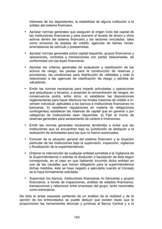 !


       intereses de los depositantes, la estabilidad de alguna institución a la
       solidez del sistema financiero.
   •   Aprobar normas generales que aseguren el origen lícito del capital de
       las Instituciónes financieras y para prevenir el lavado de dinero y otros
       activos dentro del sistema financiero y los sectores vinculados, tales
       como emisores de tarjetas de crédito, agencias de bienes raíces,
       arrendadoras de vehículo y prestamistas.
   •   Aprobar normas generales sobre capital requerido, grupos financieros y
       operaciones, contratos y transacciones con partes relacionadas, de
       conformidad con las leyes financieras.
   •   Aprobar los criterios generales de evaluación y clasificación de los
       activos de riesgo, las pautas para la construcción de reservas y
       provisiones, las condiciones para distribución de utilidades y todo lo
       relacionado a las agencias de clasificación de riesgo y pérdida de
       valuadores.
   •   Emitir las normas necesarias para impedir actividades u operaciones
       que perjudiquen a terceros, o propicien la concentración de riesgos, en
       consecuencia podrá, entre otros: a) establecer las disposiciones
       reglamentarias para hacer efectivos los límites máximos de crédito e in-
       versión individual, aplicables a los bancos e instituciónes financieras no
       bancarias. b) establecer regulaciones en materia de obligaciones
       contingentes) establecer las reservas de capital que en general o por
       categorías de instituciónes sean requeridas. d) Fijar el monto de
       reservas generales para saneamiento de cartera e inversiones.
   •   Emitir las normas generales necesarias tendientes a evitar que las
       instituciónes que se encuentran bajo su jurisdicción se dediquen a la
       realización de actividades para las que no fueron autorizadas.
   •   Conocer de la situación general del sistema financiero y la situación
       particular de las instituciónes bajo la supervisión, inspección, vigilancia
       y fiscalización de la superintendencia.
   •   Ordenar la intervención de cualquier entidad sometida a la Vigilancia de
       la Superintendencia o solicitar la disolución o liquidación de ésta según
       corresponda, en el caso en que habiendo incurrido dicha entidad en
       una de las causales que harían obligatorio para la superintendencia
       dichas medidas, éste se haya negado a ejecutarla cuando el Consejo
       se lo haya formalmente solicitado.
   •   Supervisar los bancos, instituciónes financieras no bancarias y grupos
       financieros, a través de inspecciones, análisis de estados financieros,
       transacciones y relaciones entre empresas del grupo, tanto nacionales
       como extranjeros.
De todo lo antes expuesto partiendo de un análisis de la realidad y de la
opinión de los entrevistados se puede deducir que existen leyes que le
proporcionan las herramientas técnicas y jurídicas al Banco Central y a la



                                       143
 