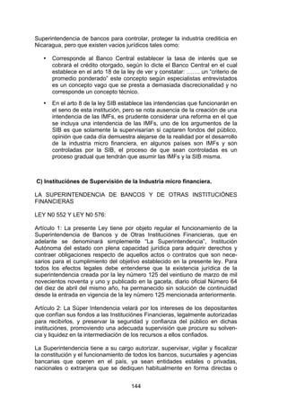 !


Superintendencia de bancos para controlar, proteger la industria crediticia en
Nicaragua, pero que existen vacios jurídicos tales como:

   •   Corresponde al Banco Central establecer la tasa de interés que se
       cobrará el crédito otorgado, según lo dicte el Banco Central en el cual
       establece en el arto 18 de la ley de ver y constatar: ……. un “criterio de
       promedio ponderado” este concepto según especialistas entrevistados
       es un concepto vago que se presta a demasiada discrecionalidad y no
       corresponde un concepto técnico.
   •   En el arto 8 de la ley SIB establece las intendencias que funcionarán en
       el seno de esta institución, pero se nota ausencia de la creación de una
       intendencia de las IMFs, es prudente considerar una reforma en el que
       se incluya una intendencia de las IMFs, uno de los argumentos de la
       SIB es que solamente la supervisarían si captaren fondos del público,
       opinión que cada día demuestra alejarse de la realidad por el desarrollo
       de la industria micro financiera, en algunos países son IMFs y son
       controladas por la SIB, el proceso de que sean controladas es un
       proceso gradual que tendrán que asumir las IMFs y la SIB misma.



C) Instituciónes de Supervisión de la Industria micro financiera.

LA SUPERINTENDENCIA DE BANCOS Y DE OTRAS INSTITUCIÓNES
FINANCIERAS

LEY N0 552 Y LEY N0 576:

Artículo 1: La presente Ley tiene por objeto regular el funcionamiento de la
Superintendencia de Bancos y de Otras Instituciónes Financieras, que en
adelante se denominará simplemente “La Superintendencia”, Institución
Autónoma del estado con plena capacidad jurídica para adquirir derechos y
contraer obligaciones respecto de aquellos actos o contratos que son nece-
sarios para el cumplimiento del objetivo establecido en la presente ley. Para
todos los efectos legales debe entenderse que la existencia jurídica de la
superintendencia creada por la ley número 125 del veintiuno de marzo de mil
novecientos noventa y uno y publicado en la gaceta, diario oficial Número 64
del diez de abril del mismo año, ha permanecido sin solución de continuidad
desde la entrada en vigencia de la ley número 125 mencionada anteriormente.

Artículo 2: La Súper Intendencia velará por los intereses de los depositantes
que confían sus fondos a las Instituciónes Financieras, legalmente autorizadas
para recibirlos, y preservar la seguridad y confianza del público en dichas
instituciónes, promoviendo una adecuada supervisión que procure su solven-
cia y liquidez en la intermediación de los recursos a ellos confiados.

La Superintendencia tiene a su cargo autorizar, supervisar, vigilar y fiscalizar
la constitución y el funcionamiento de todos los bancos, sucursales y agencias
bancarias que operen en el país, ya sean entidades estales o privadas,
nacionales o extranjera que se dediquen habitualmente en forma directas o


                                      144
 