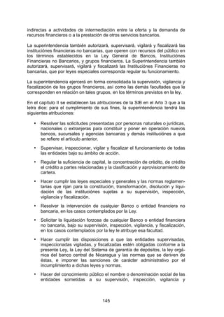 !


indirectas a actividades de intermediación entre la oferta y la demanda de
recursos financieros o a la prestación de otros servicios bancarios.

La superintendencia también autorizará, supervisará, vigilará y fiscalizará las
instituciónes financieras no bancarias, que operen con recursos del público en
los términos establecidos en la Ley General de Bancos, Instituciónes
Financieras no Bancarios, y grupos financieros. La Superintendencia también
autorizará, supervisará, vigilará y fiscalizará las Instituciónes Financieras no
bancarias, que por leyes especiales corresponda regular su funcionamiento.

La superintendencia ejercerá en forma consolidada la supervisión, vigilancia y
fiscalización de los grupos financieros, así como las demás facultades que le
corresponden en relación on tales grupos, en los términos previstos en la ley.

En el capítulo II se establecen las atribuciones de la SIB en el Arto 3 que a la
letra dice: para el cumplimiento de sus fines, la superintendencia tendrá las
siguientes atribuciones:

   •   Resolver las solicitudes presentadas por personas naturales o jurídicas,
       nacionales o extranjeras para constituir y poner en operación nuevos
       bancos, sucursales y agencias bancarias y demás instituciónes a que
       se refiere el artículo anterior.
   •   Supervisar, inspeccionar, vigilar y fiscalizar el funcionamiento de todas
       las entidades bajo su ámbito de acción.
   •   Regular la suficiencia de capital, la concentración de crédito, de crédito
       el crédito a partes relacionadas y la clasificación y aprovisionamiento de
       cartera.
   •   Hacer cumplir las leyes especiales y generales y las normas reglamen-
       tarias que rijan para la constitución, transformación, disolución y liqui-
       dación de las instituciónes sujetas a su supervisión, inspección,
       vigilancia y fiscalización.
   •   Resolver la intervención de cualquier Banco o entidad financiera no
       bancaria, en los casos contemplados por la Ley.
   •   Solicitar la liquidación forzosa de cualquier Banco o entidad financiera
       no bancaria, bajo su supervisión, inspección, vigilancia, y fiscalización,
       en los casos contemplados por la ley le atribuye esa facultad.
   •   Hacer cumplir las disposiciones a que las entidades supervisadas,
       inspeccionadas vigiladas, y fiscalizadas estén obligadas conforme a la
       presente Ley, la Ley del Sistema de garantía de depósitos, la ley orgá-
       nica del banco central de Nicaragua y las normas que se deriven de
       éstas, e imponer las sanciones de carácter administrativo por el
       incumplimiento a dichas leyes y normas.
   •   Hacer del conocimiento público el nombre o denominación social de las
       entidades sometidas a su supervisión, inspección, vigilancia y



                                      145
 