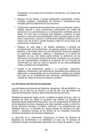 !


       fiscalización, de acuerdo con el artículo 2 de esta ley y los cargos que
       ostentaren.
   •   Requerir de los bancos y demás instituciónes supervisadas, inspec-
       cionadas, vigiladas y fiscalizadas, los informes e informaciones que
       necesite para el cumplimiento de sus funciones.
   •   Inspeccionar regularmente las instituciónes que le corresponda, vigilar y
       realizar arqueos y otras verificaciones convenientes por medio del
       personal de la superintendencia o el debidamente contratado para tal
       efecto. En este caso el personal está obligado a observar el sigilo
       bancario, so pena de responsabilidades civiles y penales según el caso.
       Estas inspecciones, arqueos y verificaciones deberán realizarse por lo
       menos una vez al año y podrán llevarse a cabo sin previo aviso a las
       instituciónes a inspeccionar.
   •   Declarar sin valor legal y sin efectos societarios y jurídicos los
       nombramientos de los Directores, del gerente general o del Principal
       ejecutivo y del Auditor Interno de las instituciónes Financieras sujetas a
       su supervisión, inspección, vigilancia y fiscalización si no llenan los
       requisitos de Ley. Así mismo podrá ordenar la destitución de los
       Directores y funcionarios de las instituciónes sometidas a su competen-
       cia, por irregularidades cometidas en el ejercicio de sus funciones de
       conformidad con esta ley, todo sin perjuicio de las responsabilidades
       civiles o penales que correspondan.
   •   Impartir a las instituciónes sujetas a su supervisión, inspección,
       vigilancia y fiscalización, las instrucciones necesarias para subsanar las
       diligencias o irregularidades que se encontraren y adoptar las medidas
       que sean de su competencia para sancionar administrativamente y
       corregir las infracciones que se hubieren cometido.


Ley Del Sistema De Garantía De Depósitos

(Ley del Sistema de Garantía de Depósitos, Gaceta No. 168 del 30/08/05, y su
reforma, ley no 563 ley de reforma a la ley No 551, Ley del Sistema de
Garantía de Depósitos, Gaceta, Diario oficial No 229 del 25/11/05).

Establece los siguiente: Según el arto 1 establece el objeto de la ley , dice: La
presente ley tiene por objeto la regulación del Sistema de Garantía de
Depósitos de las Instituciónes financieras, con el fin de garantizar la restitución
de los depósitos de ahorro, depósitos a la vista, depósitos a plazo o a término,
de las personas naturales o jurídicas, conforme a los procedimientos que
establece esta ley. La presente ley regula también los procesos de inter-
vención y liquidación forzosa de los activos de las entidades financieras
miembros del Sistema de Garantía de Depósitos.

La ejecución de la intervención corresponde al Fondo de Garantía de
Depósitos de conformidad a lo establecido en esta Ley. El proceso de
liquidación forzosa corresponderá ejecutarlo a la Unidad de gestión y Liqui-



                                       146
 