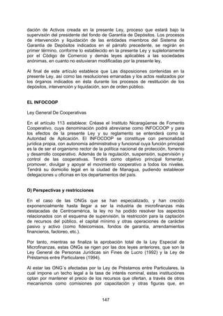 !


dación de Activos creada en la presente Ley, proceso que estará bajo la
supervisión del presidente del fondo de Garantía de Depósitos. Los procesos
de intervención y liquidación de las entidades miembros del Sistema de
Garantía de Depósitos indicados en el párrafo precedente, se regirán en
primer término, conforme lo establecido en la presente Ley y supletoriamente
por el Código de Comercio y demás leyes aplicables a las sociedades
anónimas, en cuanto no estuvieran modificadas por la presente ley,

Al final de este artículo establece que Las disposiciones contenidas en la
presente Ley, así como las resoluciones emanadas y los actos realizados por
los órganos indicados en ésta durante los procesos de restitución de los
depósitos, intervención y liquidación, son de orden público.


EL INFOCOOP

Ley General De Cooperativas

En el artículo 113 establece: Créase el Instituto Nicaragüense de Fomento
Cooperativo, cuya denominación podrá abreviarse como INFOCOOP y para
los efectos de la presente Ley y su reglamento se entenderá como la
Autoridad de Aplicación. El INFOCOOP se constituye con personalidad
jurídica propia, con autonomía administrativa y funcional cuya función principal
es la de ser el organismo rector de la política nacional de protección, fomento
y desarrollo cooperativo. Además de la regulación, suspensión, supervisión y
control de las cooperativas. Tendrá como objetivo principal fomentar,
promover, divulgar y apoyar el movimiento cooperativo a todos los niveles.
Tendrá su domicilio legal en la ciudad de Managua, pudiendo establecer
delegaciones u oficinas en los departamentos del país.


D) Perspectivas y restricciones

En el caso de las ONGs que se han especializado, y han crecido
exponencialmente hasta llegar a ser la industria de microfinanzas más
destacadas de Centroamérica, la ley no ha podido resolver los aspectos
relacionados con el esquema de supervisión, la restricción para la captación
de recursos del público, el capital mínimo y otras operaciones de carácter
pasivo y activo (como fideicomisos, fondos de garantía, arrendamientos
financieros, factoreo, etc.).

Por tanto, mientras se finaliza la aprobación total de la Ley Especial de
Microfinanzas, estas ONGs se rigen por las dos leyes anteriores, que son la
Ley General de Personas Jurídicas sin Fines de Lucro (1992) y la Ley de
Préstamos entre Particulares (1994).

Al estar las ONG´s afectadas por la Ley de Préstamos entre Particulares, la
cual impone un techo legal a la tasa de interés nominal, estas instituciónes
optan por mantener el precio de los recursos que ofertan, a través de otros
mecanismos como comisiones por capacitación y otras figuras que, en


                                      147
 