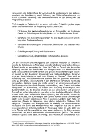 (


vorgesehen, die Bekämpfung der Armut und die Verbesserung des Lebens-
standards der Bevölkerung durch Stärkung des Wirtschaftswachstums und
durch optimierte Verteilung des Volkseinkommens in den Mittelpunkt des
Programms zu stellen.

Fünf strategische Gebiete sind im neuen nationalen Entwicklungsplan vorge-
sehen und werden durch die Regierung explizit unterstützt:

    •   Förderung des Wirtschaftswachstums im Privatsektor als treibender
        Faktor zur Schaffung von Arbeitsplätzen und zur Reduktion der Armut

    •   Schaffung von Entwicklungschancen für die Bevölkerung und Einrich-
        tung einer Sozialversicherung

    •   Verstärkte Entwicklung der produktiven, öffentlichen und sozialen Infra-
        struktur

    •   Gute Regierungsführung und Staatsreform

    •   Makroökonomische Stabilität (z.B. im fiskalischen Bereich)


Um die Millennium-Entwicklungsziele der Vereinten Nationen zu erreichen,
müsste die Entwicklung in Nikaragua schneller als bisher vorangehen können.
Äußerst positiv zu vermerken ist, dass die Ziele im Bereich der Armutsbe-
kämpfung und bei der Sterblichkeit von Neugeborenen und Kleinkindern bis
2015 voraussichtlich erreicht werden: Die größten Herausforderungen besteh-
en derzeit in den Bereichen Unterernährung, Müttersterblichkeit, Einschul-
ungsrate, Analphabetismus und beim Zugang zu Wasser4. Dazu wird es
notwendig sein, makroökonomische Stabilität und ein positives Investitions-
klima zu erreichen, sowie Effizienz in der öffentlichen Verwaltung nachhaltig
herzustellen. Weiters muss die große Anzahl an einkommensschwachen
Bevölkerungsschichten durch Zugang zu Ausbildung, dem Erwerb praktischer
Fähigkeiten und Kenntnisse, zu Wissen und Schulung, Finanzkapital, Pro-
duktionsmitteln etc. die Chance erhalten, an der Wirtschaft in viel größerem
Ausmaß als bisher teilzunehmen, vor allem in den ländlichen Gebieten. Hierfür
scheint auch eine verbesserte Harmonisierung der Geberhilfe notwendig.
Externe Einflüsse, wie zum Beispiel der Ölpreis, können diese Entwicklungen
positiv oder negativ beeinflussen: Wie in anderen Ländern auch hatte ein
steigender Ölpreis in Nikaragua eine starke inflationäre Wirkung (z.B.
steigende Transport- und Energiekosten für MKMB). Im ressourcenarmen
Nikaragua fällt dann das Handelsdefizit weit negativer aus als in einem
ressourcenstarken Entwicklungsland. In Nikaragua haben im Jahr 2007 der
hohe Ölpreis und Stromausfälle zu einer Verschlechterung der Rückzahlungs-
bereitschaft der Kredit nehmenden Mikrounternehmen geführt. Der derzeit
sinkende Ölpreis sollte aber, im Prinzip, eine Wachstum stimulierende Aus-


4
 Quelle: Internet, MDG Monitor Nikaragua, Stand der letzten Aktualisierung 1.11.2007, Zugriff
Nov. 2008 (URL: www.mdgmonitor.org/factsheets_00.cfm?c=NIC).


                                             14
 