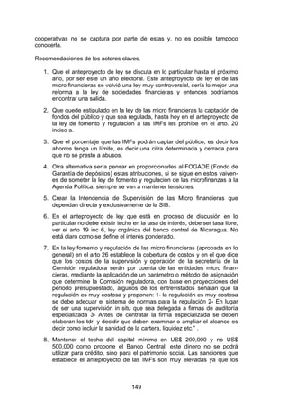 !


cooperativas no se captura por parte de estas y, no es posible tampoco
conocerla.

Recomendaciones de los actores claves.

   1. Que el anteproyecto de ley se discuta en lo particular hasta el próximo
      año, por ser este un año electoral. Este anteproyecto de ley el de las
      micro financieras se volvió una ley muy controversial, sería lo mejor una
      reforma a la ley de sociedades financieras y entonces podríamos
      encontrar una salida.
   2. Que quede estipulado en la ley de las micro financieras la captación de
      fondos del público y que sea regulada, hasta hoy en el anteproyecto de
      la ley de fomento y regulación a las IMFs les prohíbe en el arto. 20
      inciso a.
   3. Que el porcentaje que las IMFs podrán captar del público, es decir los
      ahorros tenga un límite, es decir una cifra determinada y cerrada para
      que no se preste a abusos.
   4. Otra alternativa sería pensar en proporcionarles al FOGADE (Fondo de
      Garantía de depósitos) estas atribuciones, si se sigue en estos vaiven-
      es de someter la ley de fomento y regulación de las microfinanzas a la
      Agenda Política, siempre se van a mantener tensiones.
   5. Crear la Intendencia de Supervisión de las Micro financieras que
      dependan directa y exclusivamente de la SIB.
   6. En el anteproyecto de ley que está en proceso de discusión en lo
      particular no debe existir techo en la tasa de interés, debe ser tasa libre,
      ver el arto 19 inc 6, ley orgánica del banco central de Nicaragua. No
      está claro como se define el interés ponderado.
   7. En la ley fomento y regulación de las micro financieras (aprobada en lo
      general) en el arto 26 establece la cobertura de costos y en el que dice
      que los costos de la supervisión y operación de la secretaría de la
      Comisión reguladora serán por cuenta de las entidades micro finan-
      cieras, mediante la aplicación de un parámetro o método de asignación
      que determine la Comisión reguladora, con base en proyecciones del
      periodo presupuestado, algunos de los entrevistados señalan que la
      regulación es muy costosa y proponen: 1- la regulación es muy costosa
      se debe adecuar el sistema de normas para la regulación 2- En lugar
      de ser una supervisión in situ que sea delegada a firmas de auditoría
      especializada 3- Antes de contratar la firma especializada se deben
      elaboran los tdr, y decidir que deben examinar o ampliar el alcance es
      decir como incluir la sanidad de la cartera, liquidez etc.” .
   8. Mantener el techo del capital mínimo en          US$ 200,000 y no US$
      500,000 como propone el Banco Central;           este dinero no se podrá
      utilizar para crédito, sino para el patrimonio   social. Las sanciones que
      establece el anteproyecto de las IMFs son        muy elevadas ya que los



                                      149
 