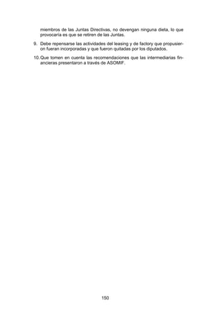 !


   miembros de las Juntas Directivas, no devengan ninguna dieta, lo que
   provocaría es que se retiren de las Juntas.
9. Debe repensarse las actividades del leasing y de factory que propusier-
   on fueran incorporadas y que fueron quitadas por los diputados.
10. Que tomen en cuenta las recomendaciones que las intermediarias fin-
    ancieras presentaron a través de ASOMIF.




                                 150
 