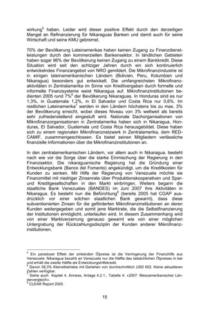 (


wirkung5 haben. Leider wird dieser positive Effekt durch den derzeitigen
Mangel an Refinanzierung für Nikaraguas Banken und damit auch für seine
Wirtschaft und seine KMU gebremst.

70% der Bevölkerung Lateinamerikas haben keinen Zugang zu Finanzdienst-
leistungen durch den kommerziellen Bankensektor. In ländlichen Gebieten
haben sogar 96% der Bevölkerung keinen Zugang zu einem Bankkredit. Diese
Situation wird seit den achtziger Jahren durch ein sich kontinuierlich
entwickelndes Finanzangebot von NRO gemildert. Die Mikrofinanzindustrie ist
in einigen lateinamerikanischen Ländern (Bolivien, Peru, Kolumbien und
Nikaragua) besonders gut entwickelt. Die umfangreichsten Mikrofinanz-
aktivitäten in Zentralamerika im Sinne von Kreditvergaben durch formelle und
informelle Finanzsysteme weist Nikaragua auf. Mikrofinanzinstitutionen be-
dienten 2005 rund 7%6 der Bevölkerung Nikaraguas. In Honduras sind es nur
1,3%, in Guatemala 1,2%, in El Salvador und Costa Rica nur 0,6%. Im
restlichen Lateinamerika7 werden in den Ländern höchstens bis zu max. 3%
der Bevölkerung erreicht, wobei dieses Niveau von 3% weltweit als bereits
sehr zufriedenstellend eingestuft wird. Nationale Dachorganisationen von
Mikrofinanzorganisationen in Zentralamerika haben sich in Nikaragua, Hon-
duras, El Salvador, Guatemala und Costa Rica herausgebildet. Diese haben
sich zu einem regionalen Mikrofinanznetzwerk in Zentralamerika, dem RED-
CAMIF, zusammengeschlossen. Es bietet seinen Mitgliedern verlässliche
finanzielle Informationen über die Mikrofinanzinstitutionen an.

In den zentralamerikanischen Ländern, vor allem auch in Nikaragua, besteht
nach wie vor die Sorge über die starke Einmischung der Regierung in den
Finanzsektor. Die nikaraguanische Regierung hat die Gründung einer
Entwicklungsbank (Banco del Fomento) angekündigt, um die Kreditkosten für
Kunden zu senken. Mit Hilfe der Regierung von Venezuela möchte sie
Finanzmittel mit niedriger Zinsenrate über Produktionskooperativen und Spar-
und Kreditgesellschaften in den Markt einbringen. Weiters begann die
staatliche Bank Venezuelas (BANDES) im Juni 2007 ihre Aktivitäten in
Nikaragua. Es besteht nun die Befürchtung8 (bereits 2005 hat CGAP aus-
drücklich vor einer solchen staatlichen Bank gewarnt), dass diese
subventionierten Zinsen für die geförderten Mikrofinanzinstitutionen an deren
Kunden weitergegeben und somit jene Marktrate, die die Selbstfinanzierung
der Institutionen ermöglicht, unterlaufen wird. In diesem Zusammenhang wird
von einer Marktverzerrung genauso gewarnt wie von einer möglichen
Untergrabung der Rückzahlungsdisziplin der Kunden anderer Mikrofinanz-
institutionen.




5
  Ein paradoxer Effekt der sinkenden Ölpreise ist die Verringerung der Finanzhilfe aus
Venezuela: Nikaragua bezahlt an Venezuela nur die Hälfte des tatsächlichen Ölpreises in bar
und erhält die zweite Hälfte als Entwicklungshilfekredit.
6
  Davon 58,3% Kleinstbetriebe mit Darlehen von durchschnittlich USD 652. Keine aktuelleren
Zahlen verfügbar.
7
  Siehe auch Kapitel 4. Annexe, Anlage 4.2.1., Tabelle 4: «2007: Mesoamerikanischer Län-
dervergleich».
8
  CLEAR Report 2005.


                                            15
 