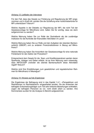 !




Anhang 13: Leitfaden der Interviews

Für den Fall, dass das Gesetz zur Förderung und Regulierung der MFI ange-
nommen und in Kraft tritt, würden Sie die Schaffung einer Aufsichtsbehörde für
MFI unterstützen? Warum?

Welche Aspekte in der Debatte zur Regulierung der MFI, die nicht Teil der
Gesetzesvorlage für Mikrofinanz sind, halten Sie für wichtig, dass sie darin
aufgenommen zu werden?

Welche Meinung haben Sie zur Rolle der Zentralbank als die zuständige
Institution für die Kontrolle der finanziellen Aktivitäten im Land?

Welche Meinung haben Sie zur Rolle und den Aufgaben der obersten Banken-
aufsicht (SIBOIF) und zu anderen Finanzinstitutionen in Bezug auf Mikro-
finanz?

Welche Meinung haben Sie hinsichtlich der Gesetzesvorlage für eine nationale
Förderbank für den Sektor der Produktion?

Entsprechend dem Gesetz für die Spar- und Kreditkooperativen werden deren
Sparfonds, Anleger und Geber erfasst. Ist es Ihrer Meinung nach notwendig,
dass INFOCOOP und/oder die oberste Bankenaufsicht diese Aktivitäten
regelt? Warum?

Welche sind Ihre Empfehlungen zum gesetzlichen und regulatorischen Rah-
men für Mikrofinanz in Nikaragua?


Anhang 14: Hinweis auf die Ergebnisse

Die Ergebnisse der Befragung sind in das Kapitel 1.4.1. «Perspektiven und
Restriktionen im Rechtsbereich» eingearbeitet worden. Da die Antworten der
befragten Entscheidungsträger zum Teil sehr kritische Bewertungen enthielten,
zogen die befragten Personen es vor, nicht direkt zitiert zu werden. Ihre
Kommentare wurden für die Analyse im Bericht aufgezeichnet.




                                      167
 