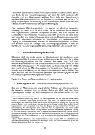 (


Tatsächlich aber sind die Zinsen im nikaraguanischen Mikrofinanzmarkt derzeit
sehr hoch, da die Finanzierungskosten, vor allem für nicht regulierte MFI,
ebenfalls hoch sind. Das kann ein wichtiger Grund dafür sein, dass sich nicht
regulierte Mikrofinanzinstitutionen um Regulierung bemühen, weil sie dann Zu-
gang zu günstigerer Finanzierung durch Spareinlagen haben (ProCredit und
FINDESA sind Vorreiter dieser Strategie in Nikaragua).

Eine regulierte Mikrofinanzinstitution zu werden ist allerdings besonders
schwierig, vor allem auch für Institutionen, die im ländlichen Raum arbeiten
und ungewöhnliche Garantien akzeptieren müssen, weil zum Beispiel der
Landbesitz in vielen Gebieten Nikaraguas ungeklärt erscheint. Es wäre daher
wahrscheinlich eine bessere Strategie, einerseits die Regulierungsvoraussetz-
ungen für Mikrofinanzinstitutionen zu überarbeiten und andererseits den
Zugang zu (subventionierten) Krediten für Mikrofinanzinstitutionen zu öffnen,
zum Beispiel durch ein Antrags- und Genehmigungsverfahren, in dem die
Bonität und Finanzierungskapazität der Antrag stellenden MFI überprüft wird9.


        1.2.   Nähere Betrachtung der Branche

Nikaragua stellt die größte Anzahl an Kreditnehmern bei regulierten sowie
unregulierten Mikrofinanzinstitutionen in Zentralamerika. Hier sind die größten
Mikrofinanzorganisationen mit der stärksten Reichweite tätig. Von etwa
900.000 Kreditnehmern in fünf zentralamerikanischen Ländern waren im Jahr
2005 39,5% Nikaraguaner10. An zweiter Stelle lag Guatemala mit 18% (2005)
aller Kreditnehmer im Mikrofinanzsektor. Im Vergleich zum Rest von Latein-
amerika sind aber Nikaraguas Mikrofinanzinstitutionen von kleiner Größe. Dies
ergibt sich aus der Verknüpfung von geringem Spezialisierungsgrad der MFI
mit einer geringen Bevölkerungsdichte im Land.

Es gibt drei Typen von Finanzinstitutionen in Lateinamerika:

    •    Nicht regulierte NRO, die auf Mikrofinanzierung spezialisiert sind

Das sind im Allgemeinen die ursprünglichen Anbieter von Mikrofinanzierung.
Sie behalten meistens ihren rechtlichen Status als NRO, weil dies, ihren
Eigenangaben zufolge, den Anforderungen ihrer Mikrofinanzkunden und ihrer

9
   Nach unserer Einschätzung geht es um den allgemeinen, für alle MFI gleichberechtigten
Zugang zu Krediten, seien diese subventioniert oder nicht. Der CLEAR Report zeigt als
problematisch auf, dass jeder Geber seine eigene MFI unterstützt, aufbaut und einen mit den
anderen Gebern nicht koordinierten finanzsystemischen Ansatz verfolgt. Dies wird im Bericht
angesprochen, wenn dargestellt wird, dass der Zugang zu (subventionierten) Krediten und
Refinanzierung für MFI allgemein sein sollte und nicht nur spezifische, von einem Geber
ausgewählte Institutionen, diesen Zugang erhalten. Gewährt man keinen allgemeinen Zugang,
so führt das unserer Einschätzung nach zu weiterer Wettbewerbsverzerrung (gerade bei sub-
ventionierten Krediten, aber auch bei der Refinanzierung generell), zur Einzementierung der
Zersplitterung des Finanzsektors und zu einer erschwerten Konsolidierung des MF-Sektors in
Nikaragua.
10
   Diese Daten entstammen einer Vergleichsstudie, welche im Jahr 2005 von MIX/REDCAMIF
gemacht (Benchmarking Microfinance in Nicaragua 2005) und 2006 veröffentlicht wurde, so-
wie dem Boletin REDCAMIF No. 8 aus 2007.


                                            16
 