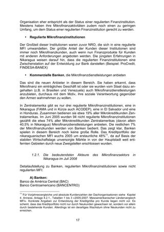 (


Organisation eher entspricht als der Status einer regulierten Finanzinstitution.
Meistens haben ihre Mikrofinanzaktivitäten zudem noch einen zu geringen
Umfang, um dem Status einer regulierten Finanzinstitution gerecht zu werden.

     •   Regulierte Mikrofinanzinstitutionen

Der Großteil dieser Institutionen waren zuvor NRO, die sich in eine regulierte
MFI umwandelten. Der größte Anteil der Kunden dieser Institutionen sind
immer noch Mikrofinanzkunden, auch wenn nun Finanzprodukte für Kunden
mit anderen Anforderungen angeboten werden. Die jüngsten Erfahrungen in
Nikaragua weisen darauf hin, dass die regulierten Finanzinstitutionen eine
Zwischenstation auf der Entwicklung zur Bank darstellen (Beispiel: ProCredit,
FINDESA-BANEX)

     •   Kommerzielle Banken, die Mikrofinanzdienstleistungen anbieten

Das sind die neuen Anbieter in diesem Bereich. Sie haben erkannt, dass
Mikrofinanz ein einträgliches Geschäft ist oder sie wurden vom Staat dazu an-
gehalten (z.B. in Brasilien und Venezuela) auch Mikrofinanzdienstleistungen
anzubieten, durchaus mit dem Motiv, ihre soziale Verantwortung gegenüber
den Armen wahrnehmen zu wollen.

In Zentralamerika gibt es nur drei regulierte Mikrofinanzinstitutionen, eine in
Nikaragua (FAMA und in Kürze auch ACODEP), eine in El Salvador und eine
in Honduras. Zusammen bedienen sie etwa 19% aller Mikrokreditkunden Zen-
tralamerikas. Im Juni 2005 wurden 94 nicht regulierte Mikrofinanzinstitutionen
gezählt die etwa 74% aller Mikrokreditkunden Zentralamerikas (davon allein
40,5% in Nikaragua) Mikrofinanzdienstleistungen anbieten. Die restlichen 7%
der Mikrofinanzkunden werden von Banken bedient. Das zeigt klar, Banken
spielen in diesem Bereich noch keine große Rolle. Das Kreditportfolio der
nikaraguanischen MFI wuchs 2005 um erstaunliche 48%11, da auf Basis der
stabilen Wirtschaftslage unversorgte Märkte in von der Hauptstadt weit ent-
fernten Gebieten durch neue Zweigstellen erschlossen wurden.


          1.2.1.   Die bedeutendsten Akteure             des     Mikrofinanzsektors      in
                   Nikaragua im Juli 2008

Detailaufstellung zu Banken, regulierten Mikrofinanzinstitutionen sowie nicht
regulierten MFI:

      A) Banken:
Banco de América Central (BAC)
Banco Centroamericano (BANCENTRO)

11
   Für Vorjahresvergleiche und absolute Kundenzahlen der Dachorganisationen siehe Kapitel
4. Annexe, Anlage 4.2.1., Tabellen 1 bis 3 «2005-2007: Mesoamerikanischer Ländervergleich
MFI». Konkrete Angaben zur Entwicklung der Kreditgröße pro Kunde liegen nicht vor. Es
scheint, dass das Kreditportfolio nicht nur durch Neukunden gewachsen ist, sondern vor allem
durch bestehende Kunden. Allerdings ist ein derartiges Wachstum ohne Neukunden nicht zu
erreichen.


                                            17
 