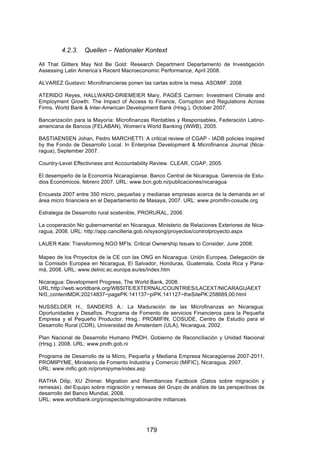!




         4.2.3.   Quellen – Nationaler Kontext

All That Glitters May Not Be Gold: Research Department Departamento de Investigación
Assessing Latin America’s Recent Macroeconomic Performance, April 2008.

ALVAREZ Gustavo: Microfinancieras ponen las cartas sobre la mesa. ASOMIF. 2008

ATERIDO Reyes, HALLWARD-DRIEMEIER Mary, PAGÉS Carmen: Investment Climate and
Employment Growth: The Impact of Access to Finance, Corruption and Regulations Across
Firms. World Bank & Inter-American Development Bank (Hrsg.), October 2007.

Bancarización para la Mayoría: Microfinanzas Rentables y Responsables, Federación Latino-
americana de Bancos (FELABAN), Women’s World Banking (WWB), 2005.

BASTIAENSEN Johan, Pedro MARCHETTI: A critical review of CGAP - IADB policies inspired
by the Fondo de Desarrollo Local. In Enterprise Development & Microfinance Journal (Nica-
ragua), September 2007.

Country-Level Effectivness and Accountability Review. CLEAR, CGAP, 2005.

El desempeño de la Economía Nicaragüense. Banco Central de Nicaragua. Gerencia de Estu-
dios Económicos, febrero 2007. URL: www.bcn.gob.ni/publicaciones/nicaragua

Encuesta 2007 entre 350 micro, pequeñas y medianas empresas acerca de la demanda en el
área micro financiera en el Departamento de Masaya, 2007. URL: www.promifin-cosude.org

Estrategia de Desarrollo rural sostenible, PRORURAL, 2006.

La cooperación No gubernamental en Nicaragua. Ministerio de Relaciones Exteriores de Nica-
ragua, 2008. URL: http://app.cancilleria.gob.ni/sysong/proyectos/controlproyecto.aspx

LAUER Kate: Transforming NGO MFIs: Critical Ownership Issues to Consider. June 2008.

Mapeo de los Proyectos de la CE con las ONG en Nicaragua. Unión Europea, Delegación de
la Comisión Europea en Nicaragua, El Salvador, Honduras, Guatemala, Costa Rica y Pana-
má, 2008. URL: www.delnic.ec.europa.eu/es/index.htm

Nicaragua: Development Progress, The World Bank, 2008.
URL:http://web.worldbank.org/WBSITE/EXTERNAL/COUNTRIES/LACEXT/NICARAGUAEXT
N/0,,contentMDK:20214837~pagePK:141137~piPK:141127~theSitePK:258689,00.html

NUSSELDER H., SANDERS A.: La Maduración de las Microfinanzas en Nicaragua:
Oportunidades y Desafíos. Programa de Fomento de servicios Financieros para la Pequeña
Empresa y el Pequeño Productor. Hrsg.: PROMIFIN, COSUDE, Centro de Estudio para el
Desarrollo Rural (CDR), Universidad de Ámsterdam (ULA), Nicaragua, 2002.

Plan Nacional de Desarrollo Humano PNDH. Gobierno de Reconciliación y Unidad Nacional
(Hrsg.). 2008. URL: www.pndh.gob.ni

Programa de Desarrollo de la Micro, Pequeña y Mediana Empresa Nicaragüense 2007-2011,
PROMIPYME, Ministerio de Fomento Industria y Comercio (MIFIC), Nicaragua, 2007.
URL: www.mific.gob.ni/promipyme/index.asp

RATHA Dilip, XU Zhimei: Migration and Remittances Factbook (Datos sobre migración y
remesas). del Equipo sobre migración y remesas del Grupo de análisis de las perspectivas de
desarrollo del Banco Mundial, 2008.
URL: www.worldbank.org/prospects/migrationandre mittances




                                           179
 