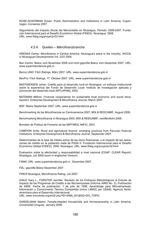 !


ROSE-ACKERMAN Susan: Public Administration and Institutions in Latin America, Copen-
hagen. Consenso 2007.

Seguimiento del Impacto Social del Microcrédito en Nicaragua, Periodo: 2006-2007, Funda-
ción Internacional para el Desafío Económico Global (FIDEG). Nicaragua. 2008.
URL: www.fideg.org/proyecto/33.html



         4.2.4.    Quellen – Mikrofinanzbranche
ARENAS Carlos: Microfinance in Central America: Nicaragua's place in the industry, WCCN,
in Nicaraguan Developments Vol. 22/2 2006.

Ban Centro: Bilanz vom November 2006 und nicht geprüfte Bilanz vom Dezember 2007. URL:
www.superintendencia.gob.ni

Banco UNO: Fitch Ratings, März 2007. URL: www.superintendencia.gob.ni

BanPro: Fitch Ratings, 17. Oktober 2007. URL: www.superintendencia.gob.ni

BASTIAENSEN Johan: Crédito para el desarrollo rural en Nicaragua: un enfoque institucional
sobre la experiencia del Fondo de Desarrollo Local. Instituto de Investigación aplicada y
promoción del desarrollo local (NITLAPAN), 2002.

BATEMAN Milford: Financial cooperatives for sustainable local economic and social deve-
lopment. Enterprise Development & Microfinance Journal, March 2007.

BDF: Bilanz September 2007. URL: www.superintendencia.gob.ni

Benchmarking de las Microfinanzas en Centroamerica 2007, MIX & REDCAMIF, August 2008.

Benchmarking Microfinance in Nicaragua 2005, MIX & REDCAMIF, veröffentlicht 2006.

Borrador de Política de Fomento de las MIPYMES, MIFIC, 2001.

CAMPION Anita: Rural and agricultural finance: emerging practices from Peruvian financial
institutions. Enterprise Development & Microfinance Journal, September 2007.

Determinantes de la tasa de interés activa de las micro financieras, y el impacto de las opera-
ciones de crédito en la población meta de PASA II. Fundación Internacional para el Desafío
Económico Global (FIDEG). 2006. Nicaragua. URL: www.fideg.org/proyecto/32.html

Evaluacion sobre la efectividad y responsabilidad a nivel nacional (CGAP: CLEAR Report),
Nicaragua, Juli 2005 (auch in englischer Version).

FAMA: URL: www.superintendencia.gob.ni , Dezember 2007.

FDL: geprüfte Bilanz Dezember 2007.

FINCA Nicaragua, Microfinanza Rating, Juli 2007.

GAILE Gary L., FORSTER Jennifer: Revisión de los Enfoques Metodológicos al Estudio de
Impacto de los Programas de Crédito a las Microempresas (Informe AIMS No. 2), Publicación
de AIMS. Fecha de publicación: 1 de julio de 1996, Aprendizaje para Microempresas,
Información y Conocimiento Técnico Compartido (micro LINKS) por USAID, Agencia Norte-
americana para el Desarrollo Internacional.
URL: www.microlinks.org/ev02.php?ID=2468_201&ID2=DO_TOPIC

GANDELMAN Néstor: Female-Headed Households and Homeownership in Latin America.
Universidad Uruguay. January 2008.


                                             180
 